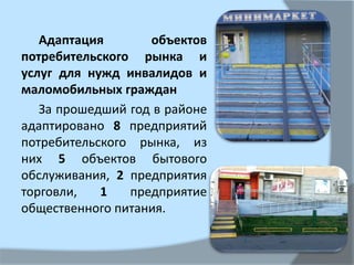 Адаптация объектов
потребительского рынка и
услуг для нужд инвалидов и
маломобильных граждан
За прошедший год в районе
адаптировано 8 предприятий
потребительского рынка, из
них 5 объектов бытового
обслуживания, 2 предприятия
торговли, 1 предприятие
общественного питания.
 