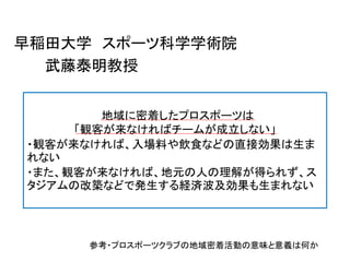 早稲田大学 スポーツ科学学術院
武藤泰明教授
Ｊ地域に密着したプロスポーツは
「観客が来なければチームが成立しない」
・観客が来なければ、入場料や飲食などの直接効果は生ま
れない
・また、観客が来なければ、地元の人の理解が得られず、ス
タジアムの改築などで発生する経済波及効果も生まれない
参考・プロスポーツクラブの地域密着活動の意味と意義は何か
 