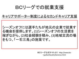ＢＣリーグでの就業支援
キャリアサポーター制度によるセカンドキャリア支援
シーズンオフには選手たちが地元の企業で就業す
る機会を提供します。(1)シーズンオフの生活費を
稼ぎながら、(2)社会経験を積み、(3)地域交流の場
をもつ、「一石三鳥」の施策です。
ＢＣリーグ公式サイトより http://www.bc-
l.jp/bcl/localCoherence.html
 