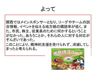 よって
関西ではメインスポンサーとなり、リーグやチームの試
合情報、イベントを伝える地方紙の購読率が低く、ま
た、市民、株主、従業員のために何かするということ
がなかった。あろうことか、それらの人に対する対応が
ぞんざいであった。
このことにより、精神的支援を受けられず、消滅してし
まったと考えられる。
 