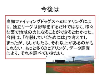 今後は
高知ファイティングドッグスへのヒアリングによ
り、独立リーグは野球をするだけではなく、様々
な面で地域の力になることができるとわかった。
今回は、「存続していくためには」で考えてし
まったが、もしかしたら、それ以上があるのかも
しれない。もっと多くのヒアリング、データ調査
により、それを調べていきたい。
 