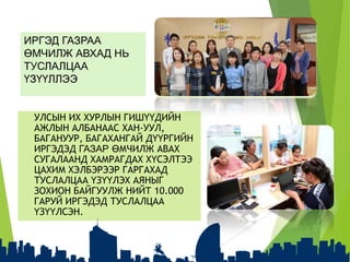 ИРГЭД ГАЗРАА
ӨМЧИЛЖ АВХАД НЬ
ТУСЛАЛЦАА
ҮЗҮҮЛЛЭЭ
УЛСЫН ИХ ХУРЛЫН ГИШҮҮДИЙН
АЖЛЫН АЛБАНААС ХАН-УУЛ,
БАГАНУУР, БАГАХАНГАЙ ДҮҮРГИЙН
ИРГЭДЭД ГАЗАР ӨМЧИЛЖ АВАХ
СУГАЛААНД ХАМРАГДАХ ХҮСЭЛТЭЭ
ЦАХИМ ХЭЛБЭРЭЭР ГАРГАХАД
ТУСЛАЛЦАА ҮЗҮҮЛЭХ АЯНЫГ
ЗОХИОН БАЙГУУЛЖ НИЙТ 10.000
ГАРУЙ ИРГЭДЭД ТУСЛАЛЦАА
ҮЗҮҮЛСЭН.
 