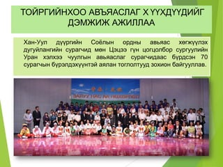 ТОЙРГИЙНХОО АВЪЯАСЛАГ Х ҮҮХДҮҮДИЙГ
ДЭМЖИЖ АЖИЛЛАА
Хан-Уул дүүргийн Соёлын ордны авьяас хөгжүүлэх
дугуйлангийн сурагчид мөн Цэцээ гүн цогцолбор сургуулийн
Уран хэлхээ чуулгын авьяаслаг сурагчидаас бүрдсэн 70
сурагчын бүрэлдэхүүнтэй аялан тоглолтууд зохион байгууллав.
 
