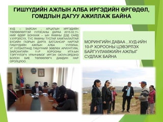 ГИШҮҮДИЙН АЖЛЫН АЛБА ИРГЭДИЙН ӨРГӨДӨЛ,
ГОМДЛЫН ДАГУУ АЖИЛЛАЖ БАЙНА
ХУД – ЗАЙСАН , АРЦАТЫН ИРГЭДИЙН
ТӨЛӨӨЛӨЛТЭЙ УУЛЗСАНЫ ДАРАА 2015.02.11-
НИЙ ӨДӨР БОНХАЖ – ЫН ЯАМНЫ ДЭД САЙД
У.ХҮРЭЛСҮХ, ТУС ЯАМНЫ ТУСГАЙ ХАМГААЛАЛТАЙ
БҮСИЙН ГАЗРЫН ДАРГА БАТСАНСАР НАРТАЙ
ГИШҮҮДИЙН АЖЛЫН АЛБА УУЛЗЛАА.
УГ УУЛЗАЛТАНД ГИШҮҮНИЙ ЗӨВЛӨХ АРИУНТУЯА,
ЗАЙСАНГИЙН 11-Р ХОРООНЫ ИТХ-ЫН
ТЭРГҮҮЛЭГЧ УРАНЧИМЭГ ИРГЭН ОЮУН-ЭРДЭНЭ
БОЛОН БИЕ ТӨЛӨӨЛӨГЧ ДАМДИН НАР
ОРОЛЦЛОО.
МОРИНГИЙН ДАВАА , ХУД-ИЙН
10-Р ХОРООНЫ ЦЭВЭРЛЭХ
БАЙГУУЛАМЖИЙН АЖЛЫГ
СУДЛАЖ БАЙНА
 