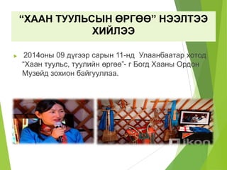 “ХААН ТУУЛЬСЫН ӨРГӨӨ” НЭЭЛТЭЭ
ХИЙЛЭЭ
 2014оны 09 дүгээр сарын 11-нд Улаанбаатар хотод
“Хаан туульс, туулийн өргөө”- г Богд Хааны Ордон
Музейд зохион байгууллаа.
 