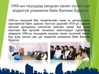 УИХ-ын гишүүний бие төлөөлөгчийн газар нь иргэдэд илүү
хүртээмжтэй байх үүднээс Хан-Уул дүүргийн ИТХ-ын хурлын
иргэний оролцооны хэлтэстэй хамтран хороо бүр дээр
ажиллаж буй иргэний танхимын ажилтнуудыг сургалтанд
хамруулж УИХ-ын гишүүдийн хандсан санал хүсэлтийг хороо
бүр дээр хүлээн авч цаг алдалгүй уламжилж байх боломж
бүрдлээ.
УИХ-ын гишүүдэд хандсан санал хүсэлт цаг
алдалгүй уламжилж байх боломж бүрдлээ
 
