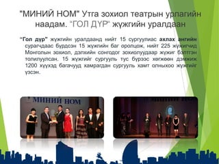 “Гол дүр" жүжгийн уралдаанд нийт 15 сургуулиас ахлах ангийн
сурагчдаас бүрдсэн 15 жүжгийн баг оролцож, нийт 225 жүжигчид
Монголын зохиол, дэлхийн сонгодог зохиолуудаар жүжиг бэлтгэн
толилуулсан. 15 жүжгийг сургууль тус бүрээс хөгжөөн дэмжиж
1200 хүүхэд багачууд хамрагдан сургууль хамт олныхоо жүжгийг
үзсэн.
"МИНИЙ НОМ" Утга зохиол театрын урлагийн
наадам. “ГОЛ ДҮР“ жүжгийн уралдаан
 