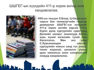 УИХ-ын гишүүн Л.Болд, Ц.Оюунгэрэл
нарын бие төлөөлөгчийн газраар
дамжуулан ШШГЕГ-ын хүүхдийн
411-р хорих ангийн харьяа 110-р
бүрэн дунд сургуулийн сурагчдад
Дэлхийн шилдэг зохиолууд болон
хувь хүний хөгжлийн тухай ном
бэлэглэлээ. Мөн энэ үеэр
С.Лувсанвандан сангаас
сургуулийн номын санд гүн ухаан,
танин мэдэхүй, шинжлэх ухаан,
уран зохиолын олон сонирхолтой
номууд хандивлалаа.
ШШГЕГ-ын хүүхдийн 411-р хорих ангид ном
хандивлалаа.
 