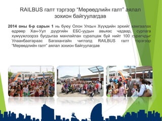 RAILBUS галт тэргээр “Мөрөөдлийн галт” аялал
зохион байгуулагдав
2014 оны 6-р сарын 1 нь буюу Олон Улсын Хүүхдийн эрхийг хамгаалах
өдрөөр Хан-Уул дүүргийн ЕБС-уудын авьяас чадвар, сурлага
хүмүүжлээрээ бусдыгаа манлайлан суралцаж буй нийт 100 сурагчдыг
Улаанбаатараас Багахангайн чиглэлд RAILBUS галт тэрэгээр
“Мөрөөдлийн галт” аялал зохион байгуулагдав
 