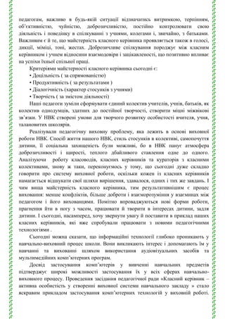 педагогам, важливо в будь-якій ситуації відзначатись витримкою, терпінням,
об’єктивністю, чуйністю, доброзичливістю, постійно контролювати свою
діяльність і поведінку в спілкуванні з учнями, колегами і, звичайно, з батьками.
Важливим є й те, що майстерність класного керівника проявляється також в голосі,
дикції, міміці, тоні, жестах. Доброзичливе спілкування породжує між класним
керівником і учнем відносини взаємодовіри і зацікавленості, що позитивно впливає
на успіхи їхньої спільної праці.
Критеріями майстерності класного керівника сьогодні є:
• Доцільність ( за спрямованістю)
• Продуктивність ( за результатами )
• Діалогічність (характер стосунків з учнями)
• Творчість ( за змістом діяльності)
Наші педагоги зуміли сформувати єдиний колектив учителів, учнів, батьків, як
колектив однодумців, здатних до постійної творчості, створити міцні міжвікові
зв’язки. У НВК створені умови для творчого розвитку особистості вчителя, учня,
талановитих школярів.
Реалізували педагогічну виховну проблему, яка лежить в основі виховної
роботи НВК. Спосіб життя нашого НВК, стиль стосунків в колективі, самопочуття
дитини, її соціальна захищеність були можливі, бо в НВК панує атмосфера
доброзичливості і щирості, теплого дбайливого ставлення одне до одного.
Аналізуючи роботу класоводів, класних керівників та кураторів з класними
колективами, знову ж таки, переконуємось у тому, що сьогодні дуже складно
говорити про систему виховної роботи, оскільки кожен із класних керівників
намагається відшукати свої шляхи вирішення, здавалося, одних і тих же завдань. І
чим вища майстерність класного керівника, тим результативнішим є процес
виховання: менше конфліктів, більше доброти і взаєморозуміння у взаєминах між
педагогом і його вихованцями. Помітно впроваджуються нові форми роботи,
прагнення йти в ногу з часом, працювати й творити в інтересах дитини, задля
дитини. І сьогодні, насамперед, хочу звернути увагу й поставити в приклад наших
класних керівників, які вже спробували працювати з новими педагогічними
технологіями .
Сьогодні можна сказати, що інформаційні технології глибоко проникають у
навчально-виховний процес школи. Вони викликають інтерес і допомагають їм у
навчанні та вихованні шляхом використання аудіовізуальних засобів та
мультимедійних комп’ютерних програм.
Досвід застосування комп’ютерів у вивченні навчальних предметів
підтверджує широкі можливості застосування їх у всіх сферах навчально-
виховного процесу. Проведення засідання педагогічної ради «Класний керівник –
активна особистість у створенні виховної системи навчального закладу » стало
яскравим прикладом застосування комп’ютерних технологій у виховній роботі.
 