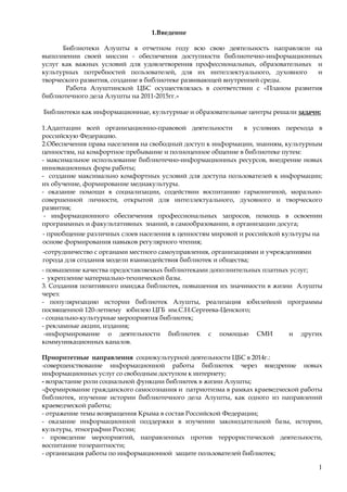 1
1.Введение
Библиотеки Алушты в отчетном году всю свою деятельность направляли на
выполнении своей миссии - обеспечения доступности библиотечно-информационных
услуг как важных условий для удовлетворения профессиональных, образовательных и
культурных потребностей пользователей, для их интеллектуального, духовного и
творческого развития, создание в библиотеке развивающей внутренней среды.
Работа Алуштинской ЦБС осуществлялась в соответствии с «Планом развития
библиотечного дела Алушты на 2011-2015гг.»
Библиотеки как информационные, культурные и образовательные центры решали задачи:
1.Адаптации всей организационно-правовой деятельности в условиях перехода в
российскую Федерацию.
2.Обеспечения права населения на свободный доступ к информации, знаниям, культурным
ценностям, на комфортное пребывание и полноценное общение в библиотеке путем:
- максимальное использование библиотечно-информационных ресурсов, внедрение новых
инновационных форм работы;
- создание максимально комфортных условий для доступа пользователей к информации;
их обучение, формирование медиакультуры.
- оказание помощи в социализации, содействии воспитанию гармоничной, морально-
совершенной личности, открытой для интеллектуального, духовного и творческого
развития;
- информационного обеспечения профессиональных запросов, помощь в освоении
программных и факультативных знаний, в самообразовании, в организации досуга;
- приобщение различных слоев населения к ценностям мировой и российской культуры на
основе формирования навыков регулярного чтения;
-сотрудничество с органами местного самоуправления, организациями и учреждениями
города для создания модели взаимодействия библиотек и общества;
- повышение качества предоставляемых библиотеками дополнительных платных услуг;
- укрепление материально-технической базы.
3. Создания позитивного имиджа библиотек, повышения их значимости в жизни Алушты
через:
- популяризацию истории библиотек Алушты, реализация юбилейной программы
посвященной 120-летнему юбилею ЦГБ им.С.Н.Сергеева-Ценского;
- социально-культурные мероприятия библиотек;
- рекламные акции, издания;
-информирование о деятельности библиотек с помощью СМИ и других
коммуникационных каналов.
Приоритетные направления социокультурной деятельности ЦБС в 2014г.:
-совершенствование информационной работы библиотек через внедрение новых
информационных услуг со свободным доступом к интернету;
- возрастание роли социальной функции библиотек в жизни Алушты;
-формирование гражданского самосознания и патриотизма в рамках краеведческой работы
библиотек, изучение истории библиотечного дела Алушты, как одного из направлений
краеведческой работы;
- отражение темы возвращения Крыма в состав Российской Федерации;
- оказание информационной поддержки в изучении законодательной базы, истории,
культуры, этнографии России;
- проведение мероприятий, направленных против террористической деятельности,
воспитание толерантности;
- организация работы по информационной защите пользователей библиотек;
 