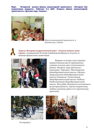 4
Март. Четвертый выпуск Школы комьютерной грамотности «Интернет без
ограничения возраста». Работает 5-я ШКГ. Открыта Школа компьютерной
грамотности в Детском саду «Сказка».
Школа компьютерной грамотности в
Детском саду «Сказка»
Апрель. Историко-патриотический квест «Алушта помнит своих
героев», посвященный 70-летию освобождения Крыма и Алушты от
немецко-фашистских захватчиков.
На маршруте
Впервые за четыре года в героико-
патриотическом квесте соревновались
ученики сельских школ Алуштинского
района. 16апреля игра проходила с
командами: «Прогресс» Маломаякской
общеобразовательной школы; «Орлята»
Запрудненской общеобразовательной
школы,«Отважные» Лучистовской
общеобразовательной школы «Победа»
Изобильненской общеобразовательной
школы. Всех ребят объединила сплоченность,
целеустремленность, чувство патриотизма,
любовь к родному краю и его героическому
прошлому.
 