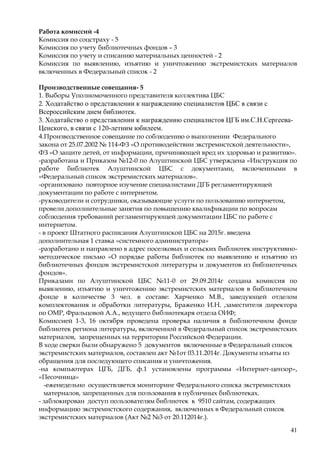 41
Работа комиссий -4
Комиссия по соцстраху - 5
Комиссия по учету библиотечных фондов – 3
Комиссия по учету и списанию материальных ценностей - 2
Комиссия по выявлению, изъятию и уничтожению экстремистских материалов
включенных в Федеральный список - 2
Производственные совещания- 5
1. Выборы Уполномоченного представителя коллектива ЦБС
2. Ходатайство о представлении к награждению специалистов ЦБС в связи с
Всероссийским днем библиотек.
3. Ходатайство о представлении к награждению специалистов ЦГБ им.С.Н.Сергеева-
Ценского, в связи с 120-летним юбилеем.
4.Производственное совещание по соблюдению о выполнении Федерального
закона от 25.07.2002 № 114-ФЗ «О противодействии экстремистской деятельности»,
ФЗ «О защите детей, от информации, причиняющей вред их здоровью и развитию».
-разработана и Приказом №12-0 по Алуштинской ЦБС утверждена «Инструкция по
работе библиотек Алуштинской ЦБС с документами, включенными в
«Федеральный список экстремистских материалов».
-организовано повторное изучение специалистами ДГБ регламентирующей
документации по работе с интернетом.
-руководители и сотрудники, оказывающие услуги по пользованию интернетом,
провели дополнительные занятия по повышению квалификации по вопросам
соблюдения требований регламентирующей документации ЦБС по работе с
интернетом.
- в проект Штатного расписания Алуштинской ЦБС на 2015г. введена
дополнительная 1 ставка «системного администратора»
-разработано и направлено в адрес поселковых и сельских библиотек инструктивно-
методическое письмо «О порядке работы библиотек по выявлению и изъятию из
библиотечных фондов экстремистской литературы и документов из библиотечных
фондов».
Приказами по Алуштинской ЦБС №11-0 от 29.09.2014г создана комиссия по
выявлению, изъятию и уничтожению экстремистских материалов в библиотечном
фонде в количестве 3 чел. в составе: Харченко М.В., заведующей отделом
комплектования и обработки литературы, Браженко И.Н. ,заместителя директора
по ОМР, Фральцовой А.А., ведущего библиотекаря отдела ОИФ;
Комиссией 1-3, 16 октября проведена проверка наличия в библиотечном фонде
библиотек региона литературы, включенной в Федеральный список экстремистских
материалов, запрещенных на территории Российской Федерации.
В ходе сверки были обнаружено 5 документов включенные в Федеральный список
экстремистских материалов, составлен акт №1от 03.11.2014г. Документы изъяты из
обращения для последующего списания и уничтожения.
-на компьютерах ЦГБ, ДГБ, ф.1 установлены программы «Интернет-цензор»,
«Песочница»
-еженедельно осуществляется мониторинг Федерального списка экстремистских
материалов, запрещенных для пользования в публичных библиотеках.
- заблокирован доступ пользователям библиотек к 9510 сайтам, содержащих
информацию экстремистского содержания, включенных в Федеральный список
экстремистских материалов (Акт №2 №3 от 20.112014г.).
 