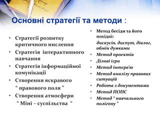 Основні стратегії та методи :
• Стратегії розвитку
критичного мислення
• Стратегія інтерактивного
навчання
• Стратегія інформаційної
комунікації
• Створення яскравого
“ правового поля ”
• Створення атмосфери
“ Міні – суспільства “
• Метод бесіди та його
похідні:
дискусія, диспут, діалог,
обмін думками
• Метод проектів
• Ділові ігри
• Метод інтерв’ю
• Метод аналізу правових
ситуацій
• Робота з документами
• Метод ПОПС
• Метод “ навчального
полігону ”
 