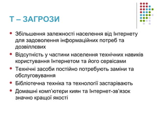 T – ЗАГРОЗИ
 Збільшення залежності населення від Інтернету
для задоволення інформаційних потреб та
дозвіллєвих
 Відсутність у частини населення технічних навиків
користування Інтернетом та його сервісами
 Технічні засоби постійно потребують заміни та
обслуговування
 Бібліотечна техніка та технології застарівають
 Домашні комп’ютери киян та Інтернет-зв’язок
значно кращої якості
 