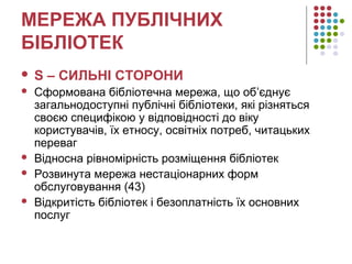 МЕРЕЖА ПУБЛІЧНИХ
БІБЛІОТЕК
 S – СИЛЬНІ СТОРОНИ
 Сформована бібліотечна мережа, що об’єднує
загальнодоступні публічні бібліотеки, які різняться
своєю специфікою у відповідності до віку
користувачів, їх етносу, освітніх потреб, читацьких
переваг
 Відносна рівномірність розміщення бібліотек
 Розвинута мережа нестаціонарних форм
обслуговування (43)
 Відкритість бібліотек і безоплатність їх основних
послуг
 