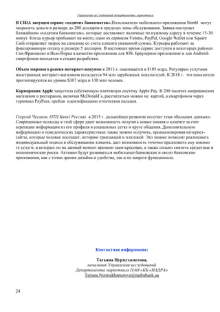 Управление исследований департамента маркетинга
24
В США запущен сервис «ходячих банкоматов».Пользователи мобильного приложения Nimbl могут
запросить деньги в размере до 200 долларов в пределах зоны обслуживания. Заявка поступает
ближайшим «ходячим банкоматам», которые доставляют наличные по нужному адресу в течение 15-30
минут. Когда курьер прибывает на место, один из сервисов Venmo, PayPal, Google Wallet или Square
Cash отправляет запрос на списание со счета клиента указанной суммы. Курьеры работают за
фиксированную оплату в размере 5 долларов. В настоящее время сервис доступен в некоторых районах
Сан-Франциско и Нью-Йорка в качестве приложения для IOS. Браузерное приложение и для Android-
смартфонов находятся в стадии разработки.
Объем мирового рынка интернет-покупок в 2013 г. оценивается в $105 млрд. Регулярно услугами
иностранных интернет-магазинов пользуется 94 млн зарубежных покупателей. К 2018 г. эти показатели
прогнозируются на уровне $307 млрд и 130 млн человек.
Корпорация Apple запустила собственную платежную систему Apple Pay. В 200 тысячах американских
магазинов и ресторанов, включая McDonald`s, рассчитаться можно не картой, а смартфоном через
терминал PayPass, пройдя идентификацию отпечатков пальцев.
Георгий Чесаков, ОТП Банк( Россия): в 2015 г. дальнейшее развитие получит тема «больших данных».
Современные подходы в этой сфере дают возможность получать новые знания о клиенте за счет
агрегации информации из его профиля в социальных сетях и круге общения. Дополнительную
информацию о поведенческих характеристиках также можно получить, проанализировав интернет-
сайты, которые человек посещает, историю транзакций и платежей. Это знание позволит реализовать
индивидуальный подход в обслуживании клиента, даст возможность точечно предложить ему именно
те услуги, в которых он на данный момент времени заинтересован, а также сильно снизить кредитные и
мошеннические риски. Активно будут развиваться мобильные банковские и около банковские
приложения, как с точки зрения дизайна и удобства, так и по широте функционала.
Контактная информация:
Татьяна Нурмухаметова,
начальник Управления исследований
Департамента маркетинга ПАО «КБ «НАДРА»
Tetiana.Nurmukhametova@nadrabank.ua
 