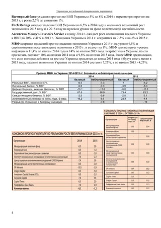 Управление исследований департамента маркетинга
4
Всемирный банк ухудшил прогноз по ВВП Украины с 5% до 8% в 2014 и пересмотрел прогноз на
2015 г. с роста 2,5% до снижения 1%.
Fitch Ratings ожидает падения ВВП Украины на 6,5% в 2014 году и оценивает возможный рост
экономики в 2015 году и в 2016 году на нулевом уровне на фоне политической нестабильности.
Агентство Moody’s Investors Service к концу 2014 г. ожидает рост соотношения госдолга Украины
к ВВП до 70%, с 41% в 2013 г. Экономика Украины в 2014 г. сократится на 7-8% и на 2% в 2015 г.
МВФ сохранил июльский прогноз падения экономики Украины в 2014 г. на уровне 6,5% и
спрогнозировал восстановление экономики в 2015 г. и ее рост на 1%. МВФ прогнозирует уровень
инфляции в 11,4% по итогам 2014 года и 14% по итогам 2015 года. Безработица в Украине, по его
прогнозам, составит 10% по итогам 2014 года и 9,8% по итогам 2015 года. Ранее МВФ предположил,
что если военные действия на востоке Украины продлятся до конца 2014 года и будут иметь место в
2015 году, падение экономики Украины по итогам 2014 составит 7,25%, а по итогам 2015 - 4,25%.
базовый неблагоприятный базовый неблагоприятный
Реальный ВВП, изменение в % -6.5 -7.3 1 -4.2
Фискальный баланс, % ВВП -5.8 -7.3 -3.9 -8.3
Дефицит бюджета, включая Нефтегаз, % ВВП -10.1 -11.6 -5.8 -10.3
Государственный долг, % ВВП 67.6 68.9 73.4 83.2
Сальдо текущего баланса, % ВВП -2.5 -0.6 -2.5 0.1
Золотовалютные резервы на конец года, $ млрд 16.2 8.6 23.4 4.4
Разрыв по отношению к базовому сценарию -7.6 -19
2014 2015
Прогноз МВФ по Украине 2014-2015 гг: базовый и неблагоприятный сценарии
 