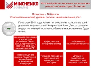 Итоговый рейтинг величины политических
рисков для инвесторов. Казахстан
12
Казахстан – 18 баллов
Относительно низкий уровень рисков / незначительный рост
По итогам 2014 года Казахстан сохраняет позицию лучшей
для инвестиций страны Центральной Азии. Для сохранения
лидерских позиций Астаны особенно важное значение будут
иметь:
внешнеэкономическая
конъюнктура
(колебания цен на
сырье, курсов валют,
побочные эффекты
санкций против РФ)
эффективность
антикризисных мер
стабилизация
национальной валюты
создание единого
рынка и продолжение
евразийской
экономической
интеграции
успешное проведение
внеочередных
президентских
выборов
успешное
продолжение
многовекторной
внешней политики
 