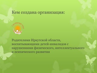 Кем создана организация:
Родителями Иркутской области,
воспитывающими детей-инвалидов с
нарушениями физического, интеллектуального
и психического развития
 