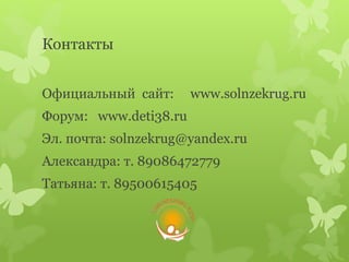 Контакты
Официальный сайт: www.solnzekrug.ru
Форум: www.deti38.ru
Эл. почта: solnzekrug@yandex.ru
Александра: т. 89086472779
Татьяна: т. 89500615405
 