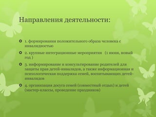 Направления деятельности:
 1. формирования положительного образа человека с
инвалидностью
 2. крупные интеграционные мероприятия (1 июня, новый
год )
 3. информирование и консультирование родителей для
защиты прав детей-инвалидов, а также информационная и
психологическая поддержка семей, воспитывающих детей-
инвалидов
 4. организация досуга семей (совместный отдых) и детей
(мастер-классы, проведение праздников)
 