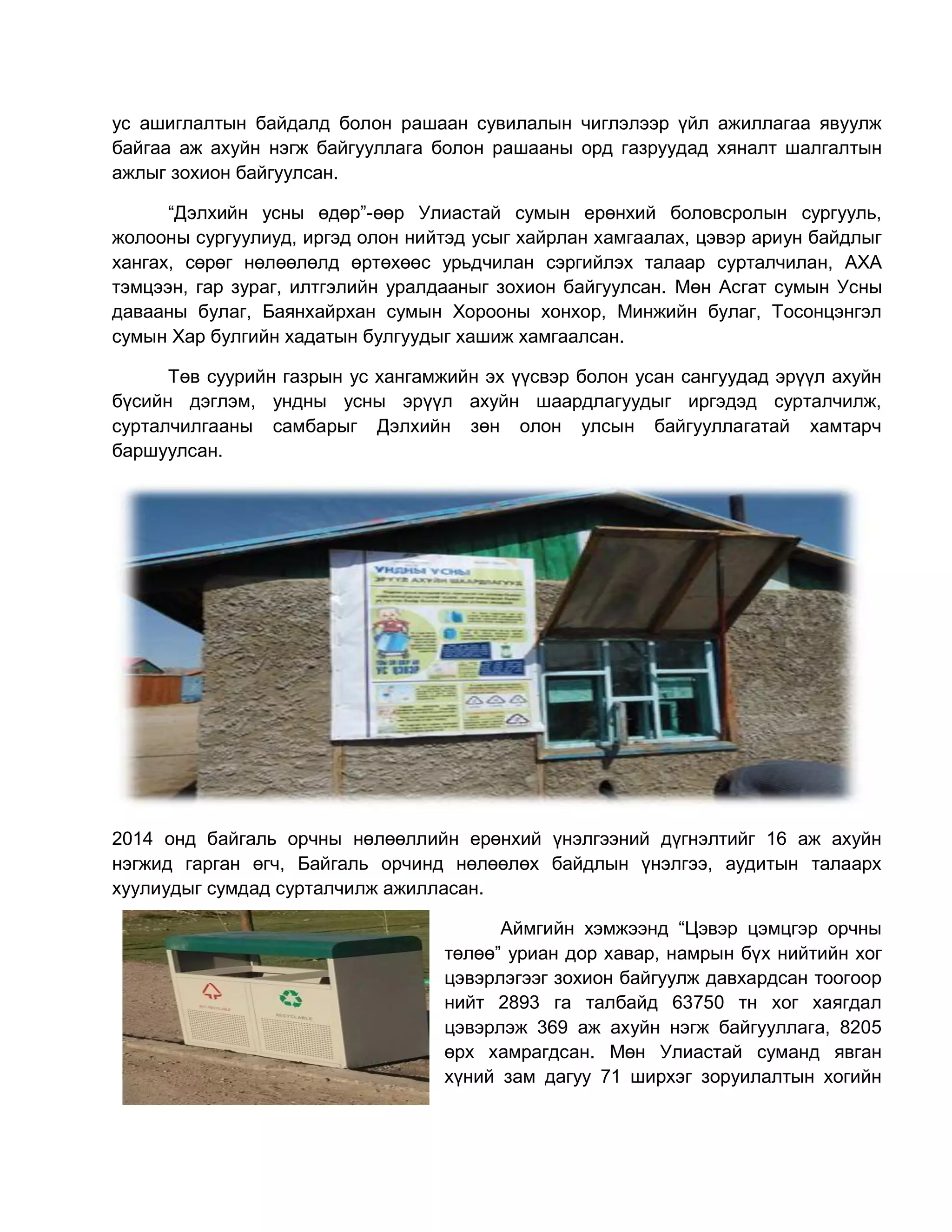 ус ашиглалтын байдалд болон рашаан сувилалын чиглэлээр үйл ажиллагаа явуулж
байгаа аж ахуйн нэгж байгууллага болон рашааны орд газруудад хяналт шалгалтын
ажлыг зохион байгуулсан.
“Дэлхийн усны өдөр”-өөр Улиастай сумын ерөнхий боловсролын сургууль,
жолооны сургуулиуд, иргэд олон нийтэд усыг хайрлан хамгаалах, цэвэр ариун байдлыг
хангах, сөрөг нөлөөлөлд өртөхөөс урьдчилан сэргийлэх талаар сурталчилан, АХА
тэмцээн, гар зураг, илтгэлийн уралдааныг зохион байгуулсан. Мөн Асгат сумын Усны
давааны булаг, Баянхайрхан сумын Хорооны хонхор, Минжийн булаг, Тосонцэнгэл
сумын Хар булгийн хадатын булгуудыг хашиж хамгаалсан.
Төв суурийн газрын ус хангамжийн эх үүсвэр болон усан сангуудад эрүүл ахуйн
бүсийн дэглэм, ундны усны эрүүл ахуйн шаардлагуудыг иргэдэд сурталчилж,
сурталчилгааны самбарыг Дэлхийн зөн олон улсын байгууллагатай хамтарч
баршуулсан.
2014 онд байгаль орчны нөлөөллийн ерөнхий үнэлгээний дүгнэлтийг 16 аж ахуйн
нэгжид гарган өгч, Байгаль орчинд нөлөөлөх байдлын үнэлгээ, аудитын талаарх
хуулиудыг сумдад сурталчилж ажилласан.
Аймгийн хэмжээнд “Цэвэр цэмцгэр орчны
төлөө” уриан дор хавар, намрын бүх нийтийн хог
цэвэрлэгээг зохион байгуулж давхардсан тоогоор
нийт 2893 га талбайд 63750 тн хог хаягдал
цэвэрлэж 369 аж ахуйн нэгж байгууллага, 8205
өрх хамрагдсан. Мөн Улиастай суманд явган
хүний зам дагуу 71 ширхэг зоруилалтын хогийн
 