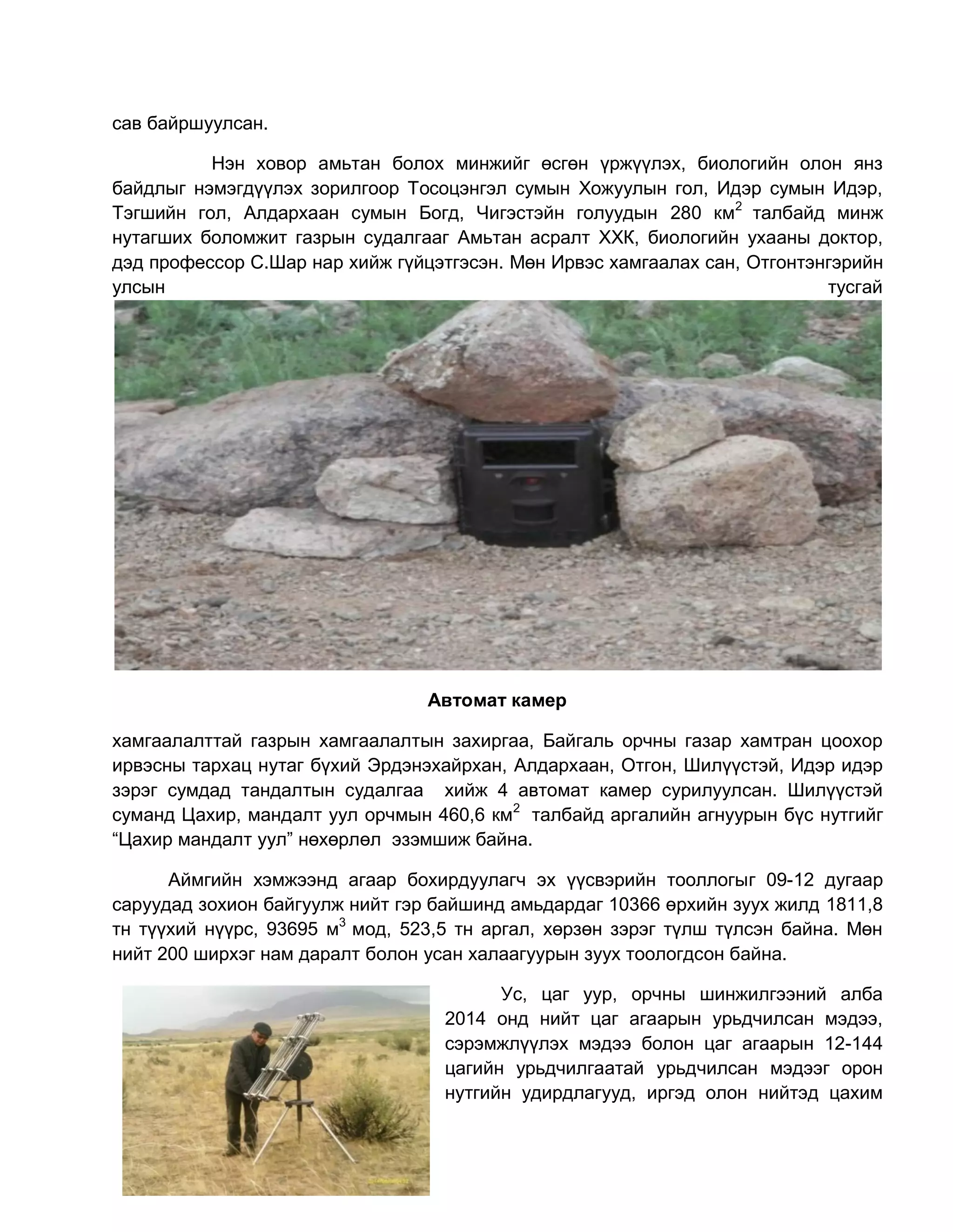 сав байршуулсан.
Нэн ховор амьтан болох минжийг өсгөн үржүүлэх, биологийн олон янз
байдлыг нэмэгдүүлэх зорилгоор Тосоцэнгэл сумын Хожуулын гол, Идэр сумын Идэр,
Тэгшийн гол, Алдархаан сумын Богд, Чигэстэйн голуудын 280 км2
талбайд минж
нутагших боломжит газрын судалгааг Амьтан асралт ХХК, биологийн ухааны доктор,
дэд профессор С.Шар нар хийж гүйцэтгэсэн. Мөн Ирвэс хамгаалах сан, Отгонтэнгэрийн
улсын тусгай
Автомат камер
хамгаалалттай газрын хамгаалалтын захиргаа, Байгаль орчны газар хамтран цоохор
ирвэсны тархац нутаг бүхий Эрдэнэхайрхан, Алдархаан, Отгон, Шилүүстэй, Идэр идэр
зэрэг сумдад тандалтын судалгаа хийж 4 автомат камер сурилуулсан. Шилүүстэй
суманд Цахир, мандалт уул орчмын 460,6 км2
талбайд аргалийн агнуурын бүс нутгийг
“Цахир мандалт уул” нөхөрлөл эзэмшиж байна.
Аймгийн хэмжээнд агаар бохирдуулагч эх үүсвэрийн тооллогыг 09-12 дугаар
саруудад зохион байгуулж нийт гэр байшинд амьдардаг 10366 өрхийн зуух жилд 1811,8
тн түүхий нүүрс, 93695 м3
мод, 523,5 тн аргал, хөрзөн зэрэг түлш түлсэн байна. Мөн
нийт 200 ширхэг нам даралт болон усан халаагуурын зуух тоологдсон байна.
Ус, цаг уур, орчны шинжилгээний алба
2014 онд нийт цаг агаарын урьдчилсан мэдээ,
сэрэмжлүүлэх мэдээ болон цаг агаарын 12-144
цагийн урьдчилгаатай урьдчилсан мэдээг орон
нутгийн удирдлагууд, иргэд олон нийтэд цахим
 