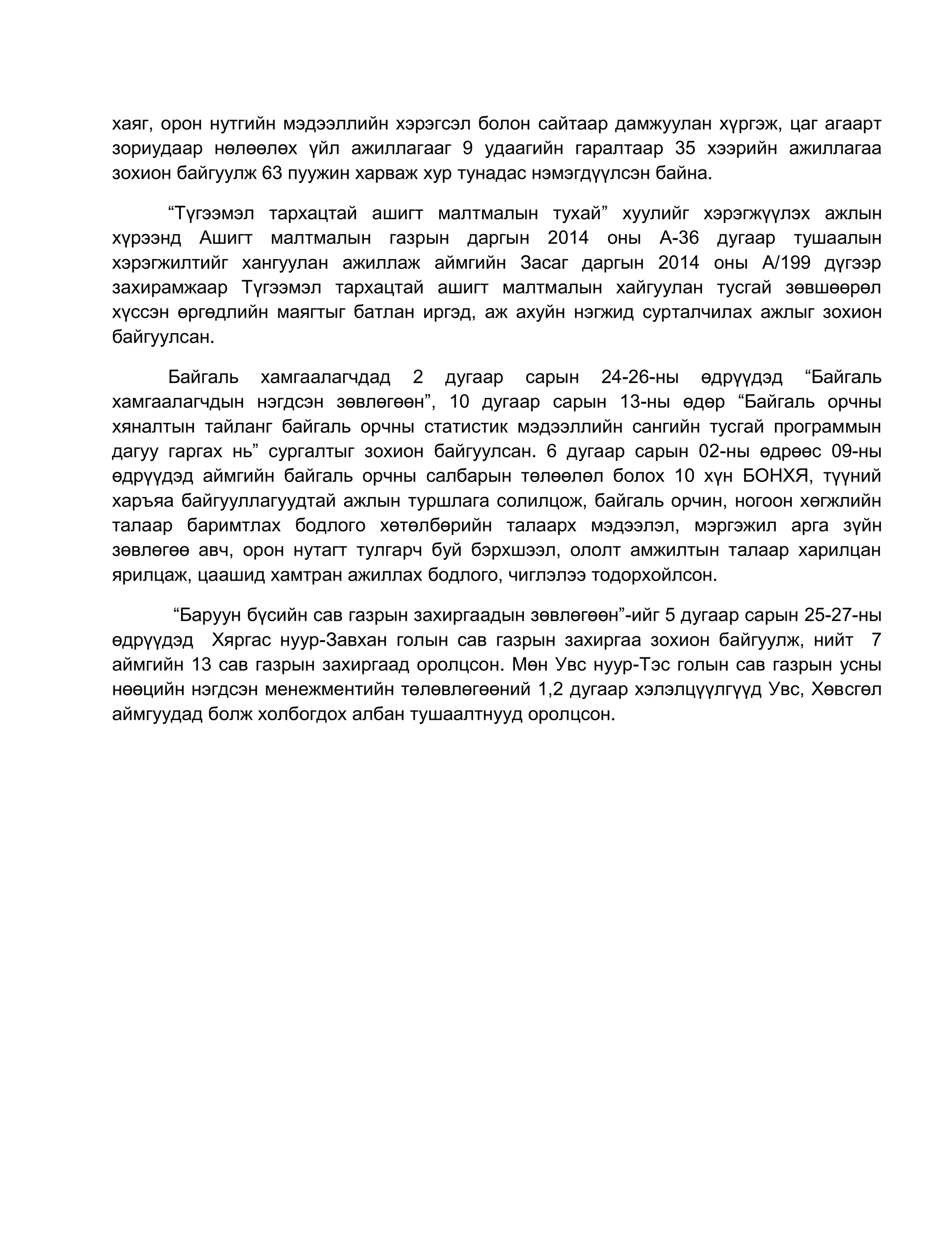 хаяг, орон нутгийн мэдээллийн хэрэгсэл болон сайтаар дамжуулан хүргэж, цаг агаарт
зориудаар нөлөөлөх үйл ажиллагааг 9 удаагийн гаралтаар 35 хээрийн ажиллагаа
зохион байгуулж 63 пуужин харваж хур тунадас нэмэгдүүлсэн байна.
“Түгээмэл тархацтай ашигт малтмалын тухай” хуулийг хэрэгжүүлэх ажлын
хүрээнд Ашигт малтмалын газрын даргын 2014 оны А-36 дугаар тушаалын
хэрэгжилтийг хангуулан ажиллаж аймгийн Засаг даргын 2014 оны А/199 дүгээр
захирамжаар Түгээмэл тархацтай ашигт малтмалын хайгуулан тусгай зөвшөөрөл
хүссэн өргөдлийн маягтыг батлан иргэд, аж ахуйн нэгжид сурталчилах ажлыг зохион
байгуулсан.
Байгаль хамгаалагчдад 2 дугаар сарын 24-26-ны өдрүүдэд “Байгаль
хамгаалагчдын нэгдсэн зөвлөгөөн”, 10 дугаар сарын 13-ны өдөр “Байгаль орчны
хяналтын тайланг байгаль орчны статистик мэдээллийн сангийн тусгай программын
дагуу гаргах нь” сургалтыг зохион байгуулсан. 6 дугаар сарын 02-ны өдрөөс 09-ны
өдрүүдэд аймгийн байгаль орчны салбарын төлөөлөл болох 10 хүн БОНХЯ, түүний
харъяа байгууллагуудтай ажлын туршлага солилцож, байгаль орчин, ногоон хөгжлийн
талаар баримтлах бодлого хөтөлбөрийн талаарх мэдээлэл, мэргэжил арга зүйн
зөвлөгөө авч, орон нутагт тулгарч буй бэрхшээл, ололт амжилтын талаар харилцан
ярилцаж, цаашид хамтран ажиллах бодлого, чиглэлээ тодорхойлсон.
“Баруун бүсийн сав газрын захиргаадын зөвлөгөөн”-ийг 5 дугаар сарын 25-27-ны
өдрүүдэд Хяргас нуур-Завхан голын сав газрын захиргаа зохион байгуулж, нийт 7
аймгийн 13 сав газрын захиргаад оролцсон. Мөн Увс нуур-Тэс голын сав газрын усны
нөөцийн нэгдсэн менежментийн төлөвлөгөөний 1,2 дугаар хэлэлцүүлгүүд Увс, Хөвсгөл
аймгуудад болж холбогдох албан тушаалтнууд оролцсон.
 