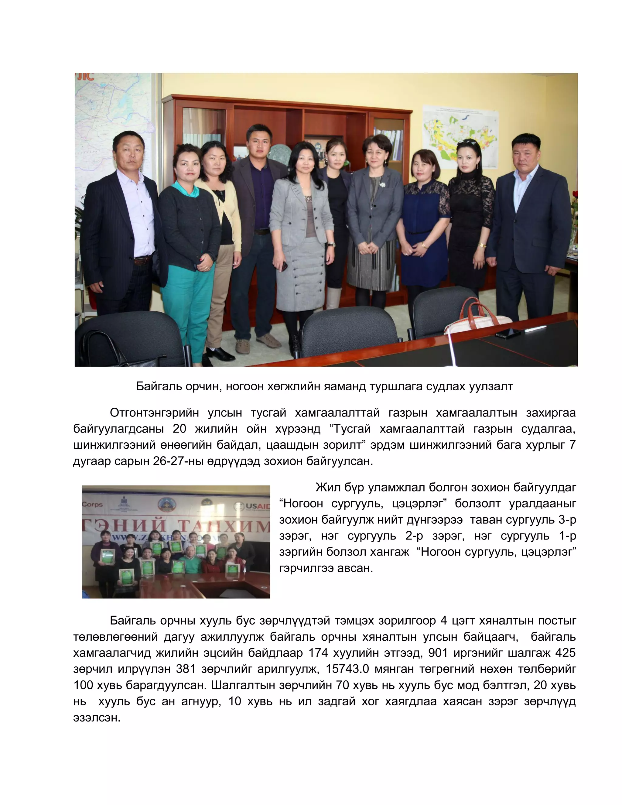Байгаль орчин, ногоон хөгжлийн яаманд туршлага судлах уулзалт
Отгонтэнгэрийн улсын тусгай хамгаалалттай газрын хамгаалалтын захиргаа
байгуулагдсаны 20 жилийн ойн хүрээнд “Тусгай хамгаалалттай газрын судалгаа,
шинжилгээний өнөөгийн байдал, цаашдын зорилт” эрдэм шинжилгээний бага хурлыг 7
дугаар сарын 26-27-ны өдрүүдэд зохион байгуулсан.
Жил бүр уламжлал болгон зохион байгуулдаг
“Ногоон сургууль, цэцэрлэг” болзолт уралдааныг
зохион байгуулж нийт дүнгээрээ таван сургууль 3-р
зэрэг, нэг сургууль 2-р зэрэг, нэг сургууль 1-р
зэргийн болзол хангаж “Ногоон сургууль, цэцэрлэг”
гэрчилгээ авсан.
Байгаль орчны хууль бус зөрчлүүдтэй тэмцэх зорилгоор 4 цэгт хяналтын постыг
төлөвлөгөөний дагуу ажиллуулж байгаль орчны хяналтын улсын байцаагч, байгаль
хамгаалагчид жилийн эцсийн байдлаар 174 хуулийн этгээд, 901 иргэнийг шалгаж 425
зөрчил илрүүлэн 381 зөрчлийг арилгуулж, 15743.0 мянган төгрөгний нөхөн төлбөрийг
100 хувь барагдуулсан. Шалгалтын зөрчлийн 70 хувь нь хууль бус мод бэлтгэл, 20 хувь
нь хууль бус ан агнуур, 10 хувь нь ил задгай хог хаягдлаа хаясан зэрэг зөрчлүүд
эзэлсэн.
 