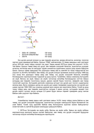 10
• 300м >R /23920м/ -39 тахир
• 301м<R<349м/4818м/ -15 тахир
• 350<R -55 тахир
Хос дугуйн дэлний элэгдэл нь зам төмрийн арчилгаа, засвар үйлчилгээ, өнгөлгөө, тосолгоо
зэргээс шууд хамааралтай байна. Оросын “РЖД” нийгэмлэгийн 15 төмөр замуудын нийт дэлгэмэл
уртын 30%-ийг тахир тойруу эзэлдэг гэж үздэг. Харин манай УБТЗ-ын хувьд энэ үзүүлэлт 14,5%-
тай байна. Оросын төмөр замд хос дугуй, зам төмрийн элэгдлийг багасгах, ашиглалтын хугацааг
уртасгах чиглэлээр маш их ажлуудыг эрдэм шинжилгээ судалгааны үндсэн дээр зохион байгуулж
иржээ. Оросын төмөр замуудаас Алс дорнодын төмөр зам нь хамгийн их тахир тойруутай ба энэ
үзүүлэлт нь 40-45%-тай байна. Зам төмөр, хос дугуйн элэгдэл эрчимжиж эхэлсэн үе буюу 1990-ээд
оны эхээр Алс дорнодын төмөр замд зам төмөр, хос дугуйн элэгдлийг багасгах хөтөлбөр
боловсруулан хэрэгжүүлсэнээр тодорхой үр дүнд хүрчээ. Тухайлбал, Замын хэмжээнд Зүтгүүрийн
аж ахуй, Вагоны аж ахуй, Замын аж ахуйн чиглэлээр хөтөлбөр боловсруулан нэгтгэж Замын
ангиудад зам төмрийн тосолгооны машин, дрезин зэргийг бүрэн тоноглох, зөөврийн зам төмөр
тослогчийг ашиглах, Зүтгүүрийн депогийн хэмжээнд зүтгүүрт хос дугуйн дэл тослогч суурилуулан
аялалд явах, Вагон засварын депод хос дугуйн дэл шавах төхөөрөмж суурилуулан хос дугуйн дэл
шавах зэргээр 1990-1992 оны хооронд шуурхай арга хэмжээ авч ажилласан байна. Үүний үр дүнд
тахир тойруу дахь зам төмрийн ашиглалтын хугацаа 3 дахин уртсах, зүтгүүрийн засварт (хос
дугуйн зоролт хүлээх) зогсох хугацаа 2,9 дахин буурч ажлын паркийг хуваарийн дагуу хангаж
байсан сайн үзүүлэлт гарч байжээ.
Дүгнэлт:
Улаанбаатар төмөр замын нийт дэлгэмэл замын 14,5% тахир тойруу эзэлж байгаа нь зам
төмөр, хос дугуйн элэгдлийг бууруулах, ашиглалтын хугацааг нэмэгдүүлэх бүрэн боломжтой гэж
үзэж байна. Үүний тулд одоогийн байгаа нөөц бололцоогоо ашиглан зохион байгуулалтыг
оновчтой хийх нь зүйтэй ба доорхи саналуудыг дэвшүүлж байна.
1. УБТЗ-ын Зүтгүүрийн аж ахуйн алба, Вагоны аж ахуйн алба, Замын аж ахуйн албаны
мэргэжилтнүүд оролцсон ажлын хэсгийг байгуулах, зам төмөр, хос дугуйн элэгдлийг бууруулах
чиглэлээр нэгдсэн хөтөлбөр боловсруулж хэрэгжүүлэх
 