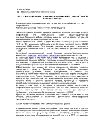 101
А.Энх-Амгалан
УБТЗ Улаанбаатар татах хэсгийн инженер
ЭНЕРГЕТИЧЕСКАЯ ЭФФЕКТИВНОСТЬ ЭЛЕКТРИФИКАЦИИ УЛАН-БАТОРСКОЙ
ЖЕЛЕЗНОЙ ДОРОГИ
Ключевые слова: железная дорога, тепловоная тяга, электрификация, род тока,
энергозатраты
Основные сведения об Улан-Баторской железной дороге
Железнодорожный транспорт является важнейшей отраслью Монголии, поэтому
эффективное его использование имеет общегосударственное
значение.Повышение работы железных дорог во многом зависит от научной
обоснованности системы управления затратами.
Общая протяженность железных дорог Монголии в настоящее время составляет
1815 км [1]. Численность работников Улан-Баторской железной дороге (УБЖД)
составляет 15940 человек. Парк подвижного состава насчитывает: локомотивы –
59; грузовые вагоны всех типов – 2 569; пассажирские вагоны дальнего следования
– 261.
Крупнейшей железнодорожной линией Монголии является Трансмонгольская
магистраль Сухэ-Батор - Улан-Батор - Дзамын-Ууд протяженностью 1111 км.
В настоящее время в Монголии применяется тепловозная тяга. В грузовом и
пассажирском движении работают тепловозы российского производства, при этом
для вождения грузовых поездов используются тепловозы серии 2ТЭ116 и 2М62, а
вождение пассажирских поездов осуществляется тепловозами серии М62.
Эффективность тяги поездов во многом определяется расходом топливно-
энергетических ресурсов. Тепловозы потребляют большое количество
дорогостоящего дизельного топлива, приобретаемого за рубежом. Это
значительно увеличивает стоимость перевозок на железной дороге. Опыт других
стран, прежде всего, России, показывает, что стоимость перевозок существенно
снижается при электрической тяге. Электрификация железных дорог позволяет
повысить массу и скорость движения поездов, пропускную и провозную
способность железных дорог, уменьшить эксплуатационные расходы.
В связи с этим тема исследования, посвященная оценке энергетической
эффективности применения электрической тяги на Улан-Баторской железной
дороге, имеет прямое, исключительно важное, значение для повышения
эффективности экономической и технической деятельности УБЖД.
Целью исследования является повышение энергетической эффективности тяги
поездов, экономической и технической деятельности железнодорожного
транспорта Монголии.
Анализ показателей работы Улан-Баторской железной дороги
Ретроспективный анализ показателей работы УБЖД свидетельствует о том, что
объем перевозок ежегодно возрастает (рисунок 1), при этом средняя масса поезда
также увеличивается (рисунок 2). Исходя из существующей тенденции, для
освоения возросшего объема перевозок через 10 лет, т. е. в 2022 году, среднюю
 