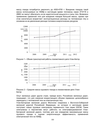 102
массу поезда потребуется увеличить до 4500-4700 т. Вождение поездов такой
массы используемые на УБЖД в настоящее время тепловозы серии 2ТЭ116 и
2М62 не смогут обеспечить из-за недостаточной мощности и силы тяги. Возможно
применение сдвоенной тяги для вождения поездов большой массы, однако при
этом значительно возрастают эксплуатационные расходы на тепловозную тягу в
основном из-за увеличения расхода топливно-энергетических ресурсов.
Рисунок 1 – Обьем транспортной работы локомотивного депо Улан-Батор
Рисунок 2 – Средняя масса грузового поезда в локомотивном депо Улан-
Батор
Опыт железных дорог других стран, прежде всего, Российских железных дорог,
показывает, что для освоения возрастающего объема перевозок целесообразно
переходить с тепловозной тяги на электрическую тягу.
Улан-Баторская железная дорога Монголии соединена с Восточно-Сибирской
железной дорогой Российской Федерации, на которую в настоящее время
поступают новые грузовые электровозы переменного тока серии 2ЭС5К. Такие
электровозы в перспективе могут работать на электрифицированной Улан-
Баторской железной дороге, поэтому для них определим максимальную массу
грузового поезда и оценим энергетическую эффективность применения
электрической тяги на УБЖД.
0
2000
4000
6000
8000
10000
12000
2008 2009 2010 2011 2012
Qс
год
млн.т∙км
t
0
500
1000
1500
2000
2500
3000
3500
2008 2009 2010 2011 2012
mc
т
годt
 