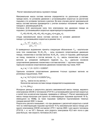 103
Расчет максимальной массы грузового поезда
Максимальная масса состава вагонов определяется по различным условиям,
прежде всего, по условиям движения с установившейся скоростью на расчетном
подъеме и по условиям трогания и разгона. Во всех случаях расчет максимальной
массы состава вагонов производится с учетом основных положений теории тяги
поездов и рекомендаций [2-4].
Согласно [2-4] касательная сила тяги электровоза при движении поезда на
подъеме с установившейся скоростью характеризуется выражением
Fкр=Wo+Wi=Woл+Wiл+Woс+Wiс=mлg(wол+i)+mсg(wос+i),
откуда максимальная масса состава вагонов по условию движения
поезда с установившейся скоростью в режиме тяги, т
mс =
)iw(g
)iw(gm10F
ос
олл
3
кр


.
В приведенных выражениях приняты следующие обозначения: Fкр касательная
сила тяги локомотива; Wo,Woл,Woс  силы основного сопротивления движению
поезда, локомотива и состава вагонов; Wi,Wiл,Wiс силы от подъема, действующие
на поезд, локомотив и состав вагонов; mл, mс массы локомотива и состава
вагонов; g ускорение свободного падения; wол, wос удельное основное
сопротивление движению локомотива и состава вагонов; i  крутизна подъема.
Удельное основное сопротивление движению локомотива под током, Н/кН
wол= wo = 1,9 + 0,01V + 0,0003V2
.
Удельное основное сопротивление движению 4-осных грузовых вагонов на
роликовых подшипниках, Н/кН
wос= wо=0,7+(3+0,1V+0,0025V2
)/mво,
где mво масса на ось вагона, т.
Количество вагонов состава поезда определяется выражением
nв = mс /(4mво).
Исходные данные и результаты расчета максимальной массы поезда, ведомого
электровозом 2ЭС5К и тепловозом 2ТЭ116 с установившейся расчетной скоростью
и силой тяги на расчетном подъеме, приведены в таблице 1. Расчет максимальной
массы поезда выполнен для одного из лимитирующих подъемов крутизной 16 ‰,
имеющихся на УБЖД, на таких подъемах требуется подталкивание тяжелых
поездов массой 3000 т и выше.
Результаты расчета показывают, что при движении с расчетной скоростью и силой
тяги на лимитирующем подъеме крутизной 16 ‰ максимальная масса поезда для
одного электровоза 2ЭС5К составляет 2772 т против 2665 т для одного тепловоза
2ТЭ116, т. е. на 107 т больше, хотя скорость электровоза 43,5 км/ч почти в два
раза больше, чем скорость тепловоза 24,2 км/ч.
 