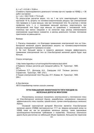 105
Ат = атT = 8∙2,48 = 19,84 кг.
Стоимость израсходованного дизельного топлива при его тарифе на УБЖД ст = 36
руб/кг составляет
Цт = стАт = 36,0∙19,84 = 714,2 руб.
По результатам расчетов видно, что на 1 км пути лимитирующего подъема
крутизной 16 ‰ затраты на топливно-энергетические ресурсы при электрической
тяге примерно в 2 раза меньше, чем при тепловозной тяге. На участках с легким
профилем пути, т. е. с подъемами меньшей крутизны, энергозатраты при
электрической тяге будут еще меньше по сравнению с тепловозной тягой,
поскольку при малых нагрузках и на холостом ходу расход электроэнергии
электровозов существенно снижается, а расход дизельного топлива тепловозов
практически не уменьшается.
Выводы
1. Расчеты показывают, что благодаря применению электрической тяги на Улан-
Баторской железной дороге финансовые затраты на топливно-энергетические
ресурсы сокращаются примерно в 2 раза.
2. За счет большей массы и скорости движения поездов эффективность
применения электрической тяги на Улан-Баторской железной дороге будет еще
больше.
Список литературы
1.http://www.legendtour.ru/rus/mongolia/informations/ubzd.shtml.
2.Правила тяговых расчетов для поездной работы. М.: Транспорт, 1985.
287 с.
3.Гребенюк П.Т., Долганов А.Н., Скворцова А.И. Тяговые расчеты.
Справочник. Транспорт, 1987. 272 с.
4.Теория электрической тяги/ Под ред. И.П. Исаева. М.: Транспорт, 1995.
294 с
А.Энх-Амгалан
УБТЗ Улаанбаатар татах хэсгийн инженер
ПУТИ ПОВЫШЕНИЯ ЭФФЕКТИНОСТИ ТЯГИ ПОЕЗДОВ НА
ЖЕЛЕЗНЫХ ДОРОГАХ МОНГОЛИИ
Рассмотрены основные показатели электрической и тепловозной тяги
на Улан-Баторской железной дороге, разработаны направления повышения
эффективности тяги поездов, прежде всего, путем электрификации железной
дороги.
Основной транспортной артерией Монголии является Улан-Баторская
железная дорога (УБЖД) протяженностью 1111 км. Ширина рельсовой колеи на
УБЖД такая же, как на российских железных дорогах, также одинаковые
организационно-технические требования и нормативы. Поскольку изначально
дорога была рассчитана на небольшой объем перевозок, большинство перегонов
 