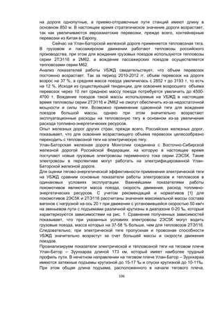 106
на дороге однопутные, а приемо-отправочные пути станций имеют длину в
основном 850 м. В настоящее время стратегическое значение дороги возрастает,
так как увеличиваются евроазиатские перевозки, прежде всего, контейнерные
перевозки из Китая в Европу.
Сейчас на Улан-Баторской железной дороге применяется тепловозная тяга.
В грузовом и пассажирском движении работают тепловозы российского
производства, при этом для вождения грузовых поездов используются тепловозы
серии 2ТЭ116 и 2М62, а вождение пассажирских поездов осуществляется
тепловозами серии М62.
Анализ показателей работы УБЖД свидетельствует, что объем перевозок
постоянно возрастает. Так за период 2010-2012 гг. объем перевозок на дороге
возрос на 37 %, а средняя масса поезда увеличилась с 2852 т до 3193 т, то есть
на 12 %. Исходя из существующей тенденции, для освоения возросшего объема
перевозок через 10 лет среднюю массу поезда потребуется увеличить до 4500-
4700 т. Вождение поездов такой массы используемые на УБЖД в настоящее
время тепловозы серии 2ТЭ116 и 2М62 не смогут обеспечить из-за недостаточной
мощности и силы тяги. Возможно применение сдвоенной тяги для вождения
поездов большой массы, однако при этом значительно возрастают
эксплуатационные расходы на тепловозную тягу в основном из-за увеличения
расхода топливно-энергетических ресурсов.
Опыт железных дорог других стран, прежде всего, Российских железных дорог,
показывает, что для освоения возрастающего объема перевозок целесообразно
переходить с тепловозной тяги на электрическую тягу.
Улан-Баторская железная дорога Монголии соединена с Восточно-Сибирской
железной дорогой Российской Федерации, на которую в настоящее время
поступают новые грузовые электровозы переменного тока серии 2ЭС5К. Такие
электровозы в перспективе могут работать на электрифицированной Улан-
Баторской железной дороге.
Для оценки тягово-энергетической эффективности применения электрической тяги
на УБЖД сравним основные показатели работы электровозов и тепловозов в
одинаковых условиях эксплуатации. Важнейшими показателями работы
локомотивов являются масса поезда, скорость движения, расход топливно-
энергетических ресурсов. С учетом рекомендаций и нормативов [1] для
локомотивов 2ЭС5К и 2ТЭ116 рассчитаны значения максимальной массы состава
вагонов с нагрузкой на ось 20 т при движении с установившейся скоростью 50 км/ч
на звеньевом пути с подъемами различной крутизны в диапазоне 0-20 ‰, которые
характеризуются зависимостями на рис. 1. Сравнение полученных зависимостей
показывает, что при указанных условиях электровозы 2ЭС5К могут водить
грузовые поезда, масса которых на 37-58 % больше, чем для тепловозов 2ТЭ116.
Следовательно, при электрической тяге пропускная и провозная способности
УБЖД значительно возрастут за счет большей массы и скорости движения
поездов.
Проанализируем показатели электрической и тепловозной тяги на тяговом плече
Улан-Батор – Зуунхараа длиной 173 км, который имеет наиболее трудный
профиль пути. В нечетном направлении на тяговом плече Улан-Батор – Зуунхараа
имеются затяжные подъемы крутизной до 15-17 ‰ и спуски крутизной до 10-11‰.
При этом общая длина подъема, расположенного в начале тягового плеча,
 