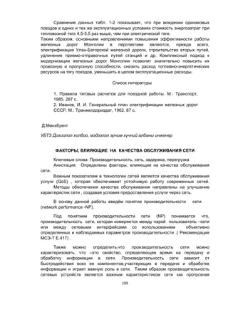109
Сравнение данных табл. 1-2 показывает, что при вождении одинаковых
поездов в одних и тех же эксплуатационных условиях стоимость энергозатрат при
тепловозной тяге 4,5-5,5 раз выше, чем при электрической тяге.
Таким образом, основными направлениями повышения эффективности работы
железных дорог Монголии в перспективе являются, прежде всего,
электрификация Улан-Баторской железной дороги, строительство вторых путей,
удлинение приемо-отправочных путей станций и др. Комплексный подход к
модернизации железных дорог Монголии позволит значительно повысить их
провозную и пропускную способности, снизить расход топливно-энергетических
ресурсов на тягу поездов, уменьшить в целом эксплуатационные расходы.
Список литературы
1. Правила тяговых расчетов для поездной работы. М.: Транспорт,
1985. 287 с.
2. Иванов, И. И. Генеральный план электрификации железных дорог
СССР. М.: Транжелдориздат, 1962. 87 с.
Д.Мөнхбуянт
УБТЗ Дохиолол холбоо, мэдээлэл эрчим хүчний албаны инженер
ФАКТОРЫ, ВЛИЯЮЩИЕ НА КАЧЕСТВА ОБСЛУЖИВАНИЯ СЕТИ
Ключевые слова: Производительность, сеть, задержка, перегрузка
Аннотация: Определены факторы, влияющие на качества обслуживания
сети.
Важным показателем в технологии сетей является качества обслуживания
услуги (QoS) , которая обеспечивает устойчивую работу современных сетей.
Методы обеспечения качества обслуживания направлены на улучшение
характеристик сети , создавая условия предоставления услуги через сеть.
В основу данной работы введём понятие производительности сети
(network performance -NP).
Под понятием производительности сети (NP) понимается что,
производительность сети, которая измеряется между парой пользователь –сети
или между сетевыми интерфейсами со использованием объективно
определенных и наблюдаемых параметров производительности .( Рекомендация
МСЭ-Т Е.417) .
Также можно определить,что производительность сети можно
характеризовать, что –это свойство, определяющее время на передачу и
обработку информации в сети. Производительность сети зависит от
быстродействия всех ее компонентов,участвующих в передаче и обработке
информации и играет важную роль в сети. Таким образом производительность
сетевых устройств является важным характеристиком сети как пропускная
 
