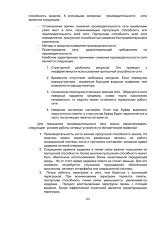 110
способность каналов. К ключевыми вопросам производительности сети
являются следующие :
- Установление причин снижения производительности сети (выявление
узких мест в сети, ограничивающие пропускную способность или
производительность всей сети. Пропускная способность всей сети
определяется пропускной способностью наименее быстродействующего
компонента.
- Методы и средства измерения производительности
- Проектирование сети, удовлетворяющей требованиям по
производительности.
Наиболее характерными причинами снижения производительности сети
являются следующие :
1. Структурный дисбаланс ресурсов. Это приводит к
неэффективности использования пропускной способности сети .
2. Временное отсутствие свободных ресурсов. Если перегрузка
маршрутизатора , вызванная большим входным трафиком, чем
возможности маршрутизатора.
3. Синхронная перегрузка отдельных звеньев сети. Образуется если
неверный параметр например, номер порта назначения
неправильно, то надолго может остановить нормальную работу
сети.
4. Неверная системная настройка. Если под буфер выделено
недостаточно памяти, в этом случае буфер будет переполняться и
часть поступающих пакетов потеряется.
Для повышения производительности сети можно характеризовать
следующие условия работы сетевых устройств по эмпирическим правилам:
1. Производительность хоста важнее пропускной способности канала. Из
практики можно сказать,что временные затраты на работу
операционной системы хоста и протокола составляют основное время
задержки сетевой операции.
2. Сокращение времени задержки в линии связи важнее повышения ее
пропускной способности. Более высокая пропускная способность может
быть обеспечена использованием более качественной передающей
среды . Но от этого время задержки пакета не станет меньше. Для его
снижения потребуется улучшение программного обеспечения
протоколов, сетевого интерфейса или операционной системы.
3. Лучше избегать перегрузки в сети, чем бороться с возникшей
перегрузкой. При возникновении перегрузки теряются пакеты,
пропускная способность линии связи уменьшается, увеличивается
издержки . Процесс восстановления перегрузки связан с потерей
времени. Более эффективной стратегией является предотвращение
перегрузки.
 