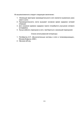 111
Из вышеизложенного следует следующее заключение :
1. Влияющим фактором производительности сети является выявление узких
смест в сети.
2. Производительность хоста вызывает основное время задержки сетевой
операции.
3. Для снижения времени задержки пакета потребуется улучшение сетевого
интерфейса.
4. Лучше избегать перегрузки в сети, чем бороться с возникшей перегрузкой.
Список использованной литературы:
1. Пятибратов А.П. «Вычислительные системы и сети и телекоммуникации»,
Москва,Инфра-м, 2008 г.
2. http:www.ieft.org
 