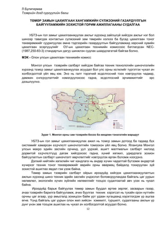 12
Л.Булигирмаа
Тээврийн дээд сургуулийн багш
ТӨМӨР ЗАМЫН ЦАХИЛГААН ХАНГАМЖИЙН СҮЛЖЭЭНИЙ ГАЗАРДУУЛГЫН
БАЙГУУЛАМЖИЙН ЗОХИСТОЙ ГОРИМ АЖИЛЛАГААНЫ СУДАЛГАА
УБТЗ-ын гол замыг öàõèëãààíæóóëàх ажлыг хүрээнд зайлшгүй хийгдэх ажлыг нэг бол
øèíýýð тавигдах контактын сүлжээний зам төмрийн хэлхээ ба бусад цахилгаан тоног
төхөөрөмжийг суурилуулах өмнө тэдгээрийн газардуулгын байгууламжид хөрсний хувийн
цахилгаан эсэргүүцлийг ОУ-ын цахилгаан техникийн комиссоос батлагдсан NEC-
(1987,250-83-3) стандартын дагуу шинжлэн судлах шаардлагатай байгаа болно.
ÌÝÊ - Олон улсын цахилгаан техникийн комисс
Монгол улсын тээврийн салбарт хийгдэж байгаа техник технологийн шинэчлэлийн
хүрээнд тємєр замыг цахилгаанжуулах асуудал бол улс орны хєгжлийг түргэтгэх чухал ач
холбогдолтой үйл явц юм. Энэ нь галт тэрэгний хєдєлгєєний тээх нэвтр¿¿лэх чадвар,
дамжин єнгєр¿¿лэлтийг нэмэгд¿¿ëэхээс гадна, хєдєлгєєний эрчимжилтийг эрс
дээшл¿¿лнэ.
Зураг 1. Монгол орны зам тээврийн босоо ба хөндлөн тэнхлэгийн маршрут
УБТЗ-ын гол замыг цахилгаанжуулах ажил нь тємєр замын дотоод ба гадаад бүх
системийг хамарсан єєрчлєлт шинэчлэлтийн томоохон ¿йл явц болно. Ялангуяа Монгол
улсын макро эдийн засгийн орчинд, уул уурхай, ашигт малтмалын салбарт нилээд
дорвитой єєрчлєлт¿¿д дагаж хийгдэхээс гадна, õ¿íèé õºãæèë, óäèðäëàãà çîõèîí
áàéãóóëàëòûí салбарт øèíýчлэлт ººð÷ëºëòийг íýâòðүүлýõ ºðãºí áîëîìæ нээгдэнэ.
Äýëõèé íèéòèéí õºãæëèéí ÷èã õàíäëàãà íü ºíäºð õ¿÷èí ÷àäàëòàé á¿òýýìæ ºíäºðòýé
õ¿÷èðõýã òåõíèê òîíîã òºõººðºìæèéã ººðèéí îðíû ºâºðìºö áàéäàëä òîõèðóóëàí ç¿é
çîõèñòîé àøèãëàõ ÿâäàë ãýæ ¿çýæ áàéíà.
Тºìºð çàìûí тээврийн салбарт îéðûí èðýýä¿éä õèéãäýõ öàõèëãààíæóóëàëòûí
àæëûí õ¿ðýýíä øèíý òåõíèê ýäèéí çàñãèéí ¿íäýñëýë áîëîâñðóóëàõдаа áàéãàëü öàã óóðûí
íºëººëөë, ýêîëîãèéí хүчин зүйлийн нөлөөллийг тооцоо судалгаатай àâ÷ ¿çýõ íü ÷óõàë
áàéíà.
Èðýýä¿éä áàðüæ áàéãóóëàõ òºìºð çàìûí áóóäàë ºðòºº çºðëºã, çàñâàðûí ãàçàð,
à÷àà òýýâðèéí áàðèëãà байгууламж, à÷èõ áóóëãàõ òåõíèê хэрэгсэл нь òóõàéí орон íóòãийн
îðчíû öàã àãààð, óóð àìüñãàëä çîõèöñîí áàéж урт óäààí хугацаанд õýðýãëýãäýæ үр ашгаа
өгнө. Үүнд байгаль цаг уóðûí олон жил хийсэн хэмжилт, туршилт, судалгааíû ажлын үр
дүнг үнэн çºâ òîîöîæ àøèãëàõ íü чухал ач холбогдолтой асуудал болно.
 