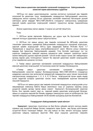 13
Төмөр замын цахилгаан хангамжийн сүлжээний газардуулгын байгууламжийн
зохистой горим ажиллагааны судалгаа
УБТЗ-ын гол замыг öàõèëãààíæóóëàх øèíýýð контактын сүлжээний зам төмрийн
хэлхээний ба цахилгаан тоног төхөөрөмжийн газардуулгын байгууламжийг шинэчлэн,
сайжруулах àæëûí õ¿ðýýíä ОУ-ын цахилгаан техникийн комиссоос батлагдсан дэлхий
нийтээрээ дагаж мөрддөг NEC-(1987,250-83-3) стандартыг нэвтрүүлэхэд шаардагдах
хөрсний хувийн цахилгаан эсэргүүцлийг хэмжилт туршилтын аргаар тодорхойлоход
оршино.
Энэхүү судалгааны ажлыг дараах 4 үндсэн үе шаттай гүйцэтгэнэ.
Үүнд:
1. УБТЗ-ûí ºðòºº çºðëºãèéí áàéðøëûн öàã óóðûí ìóæ áà á¿ñ÷ëýëийг òîãòîîж
õºðñíèé òîãòîöûí ñóäàëãààны ажлыг гүйцэтгэх болно.
2. УБТЗ-ын гол замын дагуух зам төмрийн хэлхээний ба МРЦ-ийн цахилгаан
тэжээлийн цахилгааны хуваарилах байгууламжийн газардуулгын хэлхээний эсэргүүцэл,
хөрсний хувийн эсэргүүцлийг ОХУ-д одоо мөрдөгдөж байгаа ПУЭ-ийн бүлэг 1.7
“Заземление и защитные меры электробезопасности” заалт, Монгол улсын хэмжээнд
мөрдөж буй Цахилгаан байгууламжийн дүрмийн 1.6-р бүлгийн заалтуудыг тус тус
үндэслэн газардуулга тавигдах хөрсөнд шинжилгээ хийх, хэмжилт туршилтын ажлыг
зохион байгуулах үүднээс хөрсний дээжийг 0,6-0,8 м-ийн газрын гүнээс авч лабораторын
орчинд хөрсөн дахь потенциалын тархалт ба хөрсний цахилгаан хувийн эсэргүүцлийн
утгыг нарийвчлан шинжлэн тогтооно.
3. Төмөр замын цахилгаан хангамжийн сүлжээний газардуулгын байгууламжийн
хөрсний цахилгаан эсэргүүцлийг тогтоосоноор зохистой горимыг боловсруулна.
4.Төмөр замын цахилгаан хангамжийн сүлжээний газардуулгын
байгууламжийн зохистой горимыг боловсруулсанаар NEC-(1987,250-83-3) стандартын
шаардлага хангасан (зэс өнгөлгөөтэй зэвэрдэггүй) газардуулгын шинэ техник технологийг
нэвтрүүлсэнээр газардуулгын 1, 2, 3, 4, 6, 8 Ом-ын эсэргүүцэлтэй орчин үеийн өндөр
хүчин чадалтай хүчирхэг цахилгаан техник тоног төхөөрөмжийг ашиглах боломжтой
нөхцлийг бүрдүүлнэ.
УБТЗ-ын гол замын дагуух зам төмрийн хэлхээний газардуулгын эсэргүүцлийн утгыг
зөвшөөрөгдөх хэмжээнд байнга барьж ажиллахын тулд ул шорооны хөрсөнд усанд
уусдаггүй химийн аргаар гаргаж авсан нэмэлт бэхжүүлэгч бүтээгдэхүүнийг хэрэглэж
болно. Энэ төрлийн нэмэлт хөрс нь хөрсний хувийн цахилгаан эсэргүүцлийг багасаж,
замын ул шорооны хөрсний бат бэхийн чадварыг нэмэгдүүлэх чухал ач холбогдолтой. Энэ
төрлийн газардуулгын байгууламжийг 30-50 жилийн хугацаанд ашиглах боломжтой.
Газардуулагч байгууламжèéí òóõàé îéëãîëò
Çîðèóëàëò. Öàõèлãààí òîíîãëîëûí èõ áèå áîëîí õèéöèéí ìåòàëë õýñã¿¿ä õýâèéí
горимын ¿åä õ¿÷äýëã¿é áàéäàã áîëîâ÷ ãàçàðäëàãà ãàðàõ болон ººð áóñàä øàëòãààíààñ
õ¿÷äýëòýé áîëîõ òîõèîëäîë áàéäàã. Ýíý ¿åä õ¿ì¿¿ñ èõ áèå, ìåòàëë õýñã¿¿äýä õ¿ðâýë
öàõèëãààí ã¿éäýëä íýðâýãäýõ àþóëòàé. Èéì àþóë ó÷ðóóëàõ öàõèëãààí ã¿éäëèéí
 