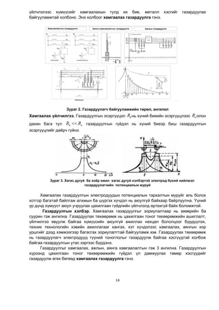 14
¿éë÷ëýëýýñ õ¿ì¿¿ñèéã õàìãààëàõûí òóëä èõ áèå, ìåòàëë õýñãèéã ãàçàðäóóëàõ
áàéãóóëàìæòàé õîëáîíî. Ýíý õîëáîîã õàìãààëàõ ãàçàðäóóëãà ãýíý.
Зураг 2. Газардуулагч байгууламжèéí төрөл, ангилал
Õàìãààëàõ ¿éë÷èëãýý. Ãàçàðäóóëãûí ýñýðã¿¿öýë çR íü õ¿íèé áèåèéí ýñýðã¿¿öëýýñ nR îëîí
äàõèí áàãà òóë nRR ç ãàçàðäóóëãûí ã¿éäýë íü õ¿íèé áèåýð áèø ãàçàðäóóëãûí
ýñýðã¿¿öëèéã äàéð÷ ã¿éíý.
Çóðàã 3. Õàãàñ äóãóé ба хî¸ð èæèë õàãàñ äóãóé õýëáýðòýé ýëåêòðîä á¿õèé íèéëìýë
ãàçàðäóóëàã÷èéí ïîòåíöèàëûí ìóðóé
Õàìãààëàõ ãàçàðäóóëãûí ýëåêòðîäóóäûí ïîòåíöèàëûí òàðõàëòûí ìóðóéг àëü áîëîõ
õîòãîð áàãàòàé áàéлгаæ àëõìûí áà ø¿ðãýõ õ¿÷äýë íü àþóëã¿é áàéõààð áàéðëóóëíà. ¯¿íèé
¿ð ä¿íä õ¿ì¿¿ñт àþóë ó÷ðóóëàõ öàõèëãààí ã¿éäëèéí ¿éë÷ëýëä ºðòºõã¿é áàéõ áîëîìæòîé.
Ãàçàðäóóëãûí õýëáýð. Õàìãààëàõ ãàçàðäóóëãûã çîðèóëàëòààð íü çººâðèéí áà
ñóóðèí ãýæ àíãèëíà. Газардуулах төхөөрөмж нь цахилгаан тоног төхөөрөмжийн ашиглалт,
үйлчилгээ явуулж байгаа хүмүүсийн аюулгүй ажиллах нөхцөл бололцоог бүрдүүлэх,
техник технологийн хэвийн ажиллагааг хангах, хэт хүчдэлээс хамгаалах, аянгын хор
уршгийг дээд хэмжээгээр багасгах зориулалттай байгууламж юм. Газардуулах төхөөрөмж
нь газардуулагч электродууд түүний тоноглолыг газардуулж байгаа хэсгүүдтэй холбож
байгаа газардуулгын утас зэргээс бүрдэнэ.
Газардуулгыг хамгаалах, ажлын, аянга хамгаалалтын гэж 3 ангилна. Газардуулгын
хүрээнд цахилгаан тоног төхөөрөмжийн гүйдэл үл дамжуулах төмөр хэсгүүдийг
газардуулж өгөх бөгөөд хамгаалах газардуулга гэнэ.
 