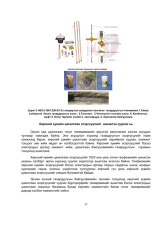 17
Зураг 5. NEC-(1987,250-83-3) стандартын шаардлага хангасан газардуулгын төхөөрөмж 1.Саваа
хэлбэртэй босоо газардуулгын хэсэг , 2.Төгсгөвч, 3.Чиглүүлэгч толгойн хэсэг, 4. Холболтын
муфт 5. Олон төрлийн холбогч, хавчаарууд, 5. Хамгаалах байгууламж
Хөрсний хувийн цахилгаан эсэргүүцлийг шинжлэн судлах нь
Орчин үед цахилгаан тоног төхөөрөмжийн аюулгүй ажиллагааг хангах асуудал
чухлаар тавигдаж байна. Энэ асуудлын хүрээнд газардуулгын эсэргүүцлийг норм
хэмжээнд барих, хөрсний хувийн цахилгаан эсэргүүцлийг нарийвлан судлах, хэмжилт
тооцоог зөв хийх явдал ач холбогдолтой байна. Хөрсний хувийн эсэргүүцлийг босоо
электродын аргаар хэмжилт хийж, цахилгаан байгууламжийн газардуулгын горимын
тооцоонд ашиглана.
Хөрсний хувийн цахилгаан эсэргүүцлийг 1920 оны үеэс эхлэн геофизикийн шинжлэх
ухааны салбарт өргөн хүрээнд судлах зорилгоор ашиглаж эхэлсэн байна. Геофизикийн
хөрсний хувийн эсэргүүцлийг босоо электродын аргаар газрын гадаргын шинж чанарыг
судлахаас гадна, онолын үндэслэлд тулгуурлан хөрсний гүн дэхь хөрсний хувийн
цахилгаан эсэргүүцлийг хэмжих боломжтой байдаг.
Эрчим хүчний газардуулгын байгууламжийн төслийн тооцоонд хөрсний хувийн
цахилгаан эсэргүүцлийг судлах Бургсдорфийн төхөөрөмжийг ашиглаж босоо электродын
цахилгаан сорилын багажинд бусад төрлийн хэмжилтийн багаж тоног төхөөрөмжийг
давхар холбон хэмжилтийг хийнэ.
 