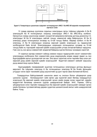 18
Зураг 6. Генераторын цахилгаан гүйдлийг тогтворжуулагч ИКС-1 ба ИКС-50 маркийн төхөөрөмжийн
зарчмын схем
Уг схемд хөрсөнд суулгасан сорилын электродын эргэн тойронд гүйдлийн А ба В
электрод,М ба N потенциалын хооронд электродыг ИКС-1 ба ИКС-50-д холбоно.
Орлуулгын схемд үзүүлснээр хуваагч хүчдэлтэй микровольтметрээр дотоод дохиоллыг А-
электродыг М ба N электродын зайтай тэнцүү хэмжээтэй зайд байрлуулна. М ба N
электрод дээрх потенциалын ялгавар нь 0-тэй тэнцүү байна. Өөрөөр хэлбэл: А ба М
электрод, А ба N электродын хооронд хөрсний хувийн эсэргүүцэл нь гадаргуутай
холбогдоогүй байх ёстой. Электродуудын хоорондох потенциалын ялгавар нь 0-тэй
тэнцүү байх нь тэдгээрийг хөрсний хувийн эсэргүүцлийн утгаас ялгаатай байхыг харуулна.
Гэвч энэ нь энэ аргын хэмжилтийг алдаатай байдалд хүргэж болохыг анхаарах хэрэгтэй.
Уг сорилын аргаар хэмжилт хийхэд хэмжих газрын гадаргуугийн хэсэгт хэмжилтийн
электродууд холбогдсон бол хэмжилтийн дүнд мэдэгдэхүйц алдаа заадаг явдал нь энэ
Бургсдорфийн аргын дутагдалтай тал юм. Энэ аргыг хэрэглэж нэгэн төрлийн биш олон үет
хөрсний дээд үеийн хөрсний хувийн эсэргүүцлийг бодиттой хэмжилт хийхийг зорьсоны
дүнд амжилтанд хүрсэн байна.
Бургсдорфийн төхөөрөмжийг ашиглаж потенциалын электродын дотоод функцын
өөрчлөлт ба гүйдлийн электрод А ба потенциалын электрод М ба N-ийн функцийн
утгуудыг нэгэн зэрэг техникийн дээд үзүүлэлтийн үр дүнг гарган авах боломжтой болно.
Газардуулгын байгууламжийг шинэчлэх ажил нь онолын болон үйлдвэрлэл дээр
шинжлэн судлах боловсруулалт хийх өргөн цар хүрээтэй ажил бөгөөд газардуулгын
эсэргүүцэл ба хөрсний хувийн эсэргүүцлийг орчин үеийн өндөр хүчин чадалтай ,нарийн
мэдрэгчтэй багажаар шинжлэн судлах шаардлагатай байдаг. АНУ, Герман, ОХУ-д
үйлдвэрлэсэн олон төрлийн газардуулгын ба хөрсний хувийн эсэргүүцлийг хэмждэг орчин
үеийн багажны тусламжтайгаар дараах судалгаа шинжилгээний ажлыг хийх шаардлагатай
байна. Үүнд:
 