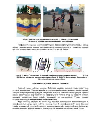 19
Зураг 7. Байгаль дахь хөрсний үечилсэн тогтоц, 2. Замын – Үүд өртөөний
ТП-15 дэргэд хөрсний эсэргүүцлийн хэмжилт хийж байгаа нь
Геофизикийн хөрсний хувийн эсэргүүцлийг босоо эсэргүүцлийн электродын аргаар
газрын гадаргын шинж чанарыг судлахаас гадна, онолын үндэслэлд тулгуурлан хөрсний
гүн дэхь хувийн цахилгаан эсэргүүцлийг хэмжих боломжтой байдаг.
1. 2. 3.
Зураг 8. 1. Ф4103 Газардуулгын ба хөрсний хувийн цахилгаан эсэргүүцэл хэмжигч 2.TES-
1362 Орчны чийгшил ба температурыг хэмжигч багаж 3. Ñ.À6470 - 4 электродын Âåíнåðèéí бà
Øëóìáеðãèéí àðãàар хэмжигч багаж
Хөрсний бүтэц, шинж чанарыг судлах нь
Хөрсний төрөл, чийглэг, улирлын байдлаас хамаарч хөрсний хувийн эсэргүүцэл
ихээхэн өөрчлөгдөнө. Хөрсний хувийн эсэргүүцэл тухайн районд хэмжигдсэн бол түүнийг
завсрын коэффициентоор үржүүлж тооцоолно. Улирлын байдлаас болж хувирах хөрсний
хувийн эсэргүүцлийн өөрчлөлтийг энэ коэффициент тусгана. Учир нь хөрсний чийглэг,
ялангуяа хөлдөлтөөс болж хувийн эсэргүүцэл их өөрчлөгдөнө. Үүнийг тооцдог
коэффициентыг уур амьсгалын коэффициент гэнэ.
Хөрс чийгтэйд (тундас их орсон үед) тооцвол эсэргүүцлийг тодорхойлохдоо Кг
коэффициентыг, дунд зэрэг чийгтэй хөрсөнд бол К2 коэффициентийг авна. Õºðñíèé
õóâèéí ýñýðã¿¿öëèéã òîäîðõîéëîõîä ãîë íºëººëºõ õ¿÷èí ç¿éë íü õºðñíèé ã¿íä áàéðëàõ óñ,
÷èéãèéí áàéðëàë, ýðäñèéí çýðýãëýë, òåìïåðàòóðûí íºëººëºõ íºëººлөìæ çýðýã áîëíî.
 