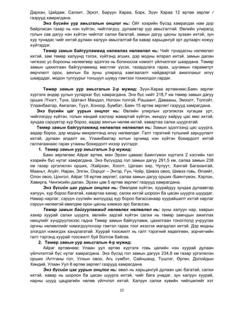 22
Дархан, Цайдам, Салхит, Эрхэт, Баруун Хараа, Бэрх, Зүүн Хараа 12 өртөө зөрлөг /
газрууд хамрагдана.
Энэ бүсийн уур амьсгалын онцлог нь: Ойт хээрийн бүсэд хамрагдах нам дор
байрласан газар нь нэн хүйтэн, чийглэгдүү, дулаавтар уур амьсгалтай. Өвлийн улиралд
голын сав дагуу нэн хүйтэн чийглэг салхи багатай, замын дагуу цасны зузаан ихтэй, зун
хур тунадас чийг ихтэй дулаан халуун амьсгалтай ба хавар харьцангуй эрт дулаарч хожуу
хүйтэрдэг.
Төмөр замын байгууламжид нөлөөлөх нөлөөлөл нь: Чийг тунадасны нөлөөлөл
ихтэй, зам төмөр халуунд тэлэх, хүйтэнд агших, дэр модны ялзрал ихтэй, замын далан
чигжээс ус борооны нөлөөгөөр эдэлгээ нь богиносож нэмэлт үйлчилгээг шаардана. Төмөр
замын цахилгаан байгууламжид мөстлөг үүсэх, газардлага гарах, шугамын параметрт
өөрчлөлт орох, аянгын ба зуны улиралд хамгаалалт найдвартай ажиллахыг илүү
шаарддаг, модон тулгуурыг тоншуул шувуу гэмтээх тохиолдол гардаг.
Төмөр замын уур амьсгалын 2-р мужид: Зүүн-Хараа өртөөнөөс,Баян зөрлөг
хүртэлх өндөр уулын уулархаг бүс хамрагдана. Энэ бүс нийт 218,7 км төмөр замын дагуу
орших /Үнэгт, Түнх, Шатант Мандал, Ногоон толгой, Рашаант, Давааны, Эмээлт, Толгойт,
Улаанбаатар, Амгалан, Туул, Хонхор, Бумбат, Баян 15 өртөө зөрлөг/ газрууд хамрагдана.
Энэ бүсийн цаг уурын онцлог нь: Өвлийн улирлын үргэлжлэх хугацаа урт,
чийглэгдүү хүйтэн, голын хөндий хэсгээр жавартай хүйтэн, жиндүү хайруу цас мөс ихтэй,
зундаа сэрүүвтэр хур бороо, аадар аянгын нөлөө ихтэй, хавартаа салхи шуургатай.
Төмөр замын байгууламжид нөлөөлөх нөлөөлөл нь: Замын эдэлгээнд цас шуурга,
аадар бороо, дэр модны өмхрөлтөнд илүү нөлөөлдөг. Галт тэрэгний түлшний зарцуулалт
ихтэй, дулаан алдалт их, Улаанбаатар хотын орчимд нэн хүйтэн бохирдолт ихтэй
галлагаанаас гарах утааны бохирдолт ихээр үүсгэдэг.
1. Төмөр замын уур амьсгалын 3-р мужид:
Баян зөрлөгөөс Айраг өртөө, мөн Эрээн цаваас Баянтүмэн хүртэлх 2 хэсгийн тал
хээрийн бүс нутаг хамрагдана. Энэ бүсүүдэд гол замын дагуу 291,5 км, салаа замын 238
км газар үргэлжлэн орших, /Хайрхан, Хоолт, Цагаан хяр, Чулуут, Хангай Багахангай,
Мааньт, Агуйт, Наран, Элгэн, Оорцог – Энгэр, Гүн, Чойр, Шивээ овоо, Шивээ говь, Өлзийт,
Олон овоо, Цонгол, Айраг 18 өртөө зөрлөг/, салаа замын дагуу орших /Баянтүмэн, Хэрлэн,
Хавирга, Чингисийн далан, Эрээн цав 5 өртөө зөрлөг/ газрууд хамрагдана.
Энэ бүсийн цаг уурын онцлог нь: Өвөлдөө хүйтэн, хуурайдуу зундаа дулаавтар
халуун, хур бороо багатай, хавартаа хахир, салхи ихтэй шороон ба цасан шуурга шуурдаг.
Намар нарлаг, сэрүүн сүүлийн жилүүдэд хур бороо багассанаар хуурайшилт ихтэй нарлаг
сэрүүн нөлөөтэй өвөлдөө орон цасны хэмжээ эрс багассан.
Төмөр замын байгууламжид нөлөөлөх нөлөөлөл нь: зуны халуун нар, хаврын
хахир хуурай салхи шуурга, өвлийн задгай хүйтэн салхи нь төмөр замчдын ажиллах
нөхцлийг хүндрүүлэхээс гадна Төмөр замын байгууламж, цахилгаан тоноглолд учруулах
орчны нөлөөллийг нэмэгдүүлсíээр гэмтэл гараõ тоог ихэсгэх магадлал ихтэй. Дэр модны
элэгдэл нэмэгдэх хандлагатай. Хуурай тоосжилт íü галт тэрэгний хөдөлгөөн, зорчигчийн
галт тэргэнд хуурай тоосжилт буй болгож байгаа.
2. Төмөр замын уур амьсгалын 4-р мужид:
Айраг өртөөнөөс Улаан уул өртөө хүртэлх говь цөлийн нэн хуурай дулаан
үйлчлэлтэй бүс нутаг хамрагдана. Энэ бүсэд гол замын дагуух 234,8 км газар үргэлжлэн
орших /Алтганы гол, Улхын овоо, Агь сүмбэт, Сайншанд, Түшлэг, Өргөн, Долойдын
Хөндий, Улаан Уул 8 өртөө зөрлөг/ газрууд хамрагдана.
Энэ бүсийн цаг уурын онцлог нь: өвөл нь харьцангуй дулаан цас багатай, салхи
ихтэй, хавар нь шороон ба цасан шуурга ихтэй, чийг бага унадаг, зун халуун хуурай,
нарны шууд цацрагийн нөлөө үйлчлэл ихтэй. Халуун салхи хувийн чийгшилийг хэт
 