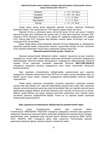 25
Õºðñíèé á¿òöèéí øèíæ ÷àíàðààñ õàìààð÷ õºðñíèé õóâèéí ýñýðã¿¿öëèéã îíîëûí
õóâüä òîîöîæ ¿çâýë Õ¿ñíýãò 3.
Òºìºð çàìûí äàãóóõ ºðòºº çºðëºãèéí õºðñíèé òîãòîöûí ñóäàëãààã Ñ¿õáààòàð
ºðòººíººñ Çàìûí -¯¿ä ºðòºº õ¿ðòýëõ 1100 ãàðóé êì çóðâàñ ãàçàðò àâ÷ ¿çëýý.
Õºðñíèé òîãòîö íü õîéíîîñîî óðàãø ÷èãëýëòýé ñóíàæ òîãòñîí öàã óóðûí 5 ìóæèéí
õºðñíèé á¿òöèéí öîãö õýëáýðýýð àâ÷ ¿çýõýä íèéò 23 õºðñ á¿ðòãýãäñýíýýñ ýëñýðõýã 20%,
òîîñîðõîã 16.5%, áóòàëìàë ÷óëóóí 13.7%, õàéðãà 9%, øàâàðëàã (øàâðàíöàð) 4.7%, äàéðãà
4.2%, ÷èéãëýã õºðñ 4.2%, ÷óëóóðõàã õºðñ (áîðæèí, øîõîéí, ººõºí, ãÿëòàãíóóð, òîì ÷óëóóí,
÷óëóóðõàã) 8.9% ýçëýæ áàéíà.
Äýýðõ òºìºð çàìûí ºðòºº çºðëºãèéí õºðñíèé òîãòîöûг áàéðøëаас нь хамааруулан
õàðãàëçàõ õºðñíèé õóâèéí ýñýðã¿¿öëèéã хэмжилт òóðøèëòèéí àæëаар òîãòîîæ, ýêîëîãèéí
õ¿÷èí ç¿éëèéí íºëººëëèéã тооцох ажлыг äàðààãèéí øàòàíä ã¿éöýòãýíý.
Хөрсний шинжилгээний үр дүнг тооцох нь
Хөрсний шинжилгээний лабораторт хийсэн хэмжилт туршилтын үр дүнг үндэслэн
газардуулгын тооцоо хийж, төмөр замын цахилгаан хангамжийн сүлжээний газардуулгын
байгууламжийн зохистой горимыг боловсруулна. Газардуулгын байгууламжийн зохистой
горимыг ОУ-ын цахилгаан техникийн комиссийн баталсан NEC-(1987,250-83-3)
стандартын шаардлага хангасан газардуулгын шинэ техник технологийг нэвтрүүлэх
боломжтой болно.
Хөрс судлалын итгэмжлэгдсэн лабораторийн шинжилгээний дүнг үндэслэн
газардлагын гүйдлийн хэмжилтийн утгаар УБТЗ-ын гол замын дагуух өртөөдийн хөрс тус
бүрийн онцлог шинж чанарт тохирсон газардуулгын байгууламжийн зохистой горимыг
тодорхойлоно.
Төмөр замын цахилгаан хангамжийн сүлжээнд хєдєлгºєнт цахилгаан ачаалал
шинээр орж ирэх бөгөөд галт тэрэгний хөдөлгөөний хурдтай явах эгшин бүрт цахилгаан
гүйдэлд залгаатай ажиллах цахилгаан хэрэглэгчид байна. Мөн энэ төрлийн хэрэглэгчид нь
хөдөлгөөний хурдаар байгаль экологийн механик хүчин зүйлийн нєлєєнд ил¿¿ их өртдөг.
Иймээс тухайн байгаль цаг уурын нөхцөлд экологийн судалгааны олон төрлийн ажлыг
системтэй гүйцэтгэх шаардлагатай байдаг. Үүний нэг нь хөрсний хувийн цахилгаан
эсэргүүцлийн судалгаа болно.
Хөрс судлалын итгэмжлэгдсэн лаборатори ба шинжилгээний төрөл
Монгол улсын Стандартчилал хэмжил зүйн үндэсний төвөөс
итгэмжлэгдсэн MNS/ISO/IEC 17025:2007 стандартын шаардлагыг хангасан хөрс судлалын
лабораторт Nanjing soil instrument factory компанийн үйлдвэрлэсэн механик болон автомат
ажиллагаатай тоног төхөөрөмж дээр хөрсний физик, механик шинжилгээг MNS, ASTM,
ГОСТ, AASHTO, GB/T стандартын дагуу хийж гүйцэтгэнэ. Геотехникийн хөрсний
судалгаанд зориулсан физик, механик туршилт шинжилгээг хийнэ.
Ýëñýðõýã Îì.ì400150 
×óëóóðõàã Îì.ì800500 
Øàâàðëàã Îì.ì708 
Õàð øîðîîí Îì.ì539 
Ýëñýíä Îì.ì15040 
 