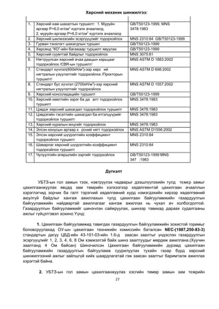 27
Хөрсний механик шинжилгээ:
1. Хөрсний хам шахалтын туршилт: 1. Муруйн
аргаар Р=6,0 кг/см2
хүртэлх ачаалалд,
2. муруйн аргаар Р=6,0 кг/см2
хүртэлх ачаалалд
GB/T50123-1999, MNS
3478:1983
2. Хөрсний шилжээсийн эсэргүүцлийг тодорхойлох MNS 2310:84 GB/T50123-1999
3. Гурван тэнхлэгт шахагдлын туршил GB/T50123-1999
4. Хөрсөнд “КО”-ийн багажаар туршилт явуулах GB/T50123-1999
5. Хөрсний суумтгай байдлыг тодорхойлох MNS 3075:81
6. Нягтруулсан хөрсний ачаа даацын харьцааг
тодорхойлох /CBR-ын туршилт/
MNS ASTM D 1883:2002
7. Стандарт хүчлэл(600кН/м3
)-ээр хөрс ий
нягтралын үзүүлэлтийг тодорхойлох /Прокторын
туршилт/
MNS ASTM D 698:2002
8. Стандарт бус хүчлэл (2700кН/м3
)-ээр хөрсний
нягтралын үзүүлэлтийг тодорхойлох
MNS ASTM D 1557:2002
9. Хөрсний консолидацийн туршилт GB/T50123-1999
10. Хөрсний хөөлтийн зэрэг ба да алт тодорхойлох
туршилт
MNS 3478:1983
11. Цэвдэг хөрсний шахагдал тодорхойлох туршилт MNS 3478:1983
12. Цэвдэгийн гэсэлтийн шахагдал ба итгэлцүүрийг
тодорхойлох туршилт
MNS 3478:1983
13. Хөрсний нуралын өнцгийг тодорхойлох MNS 3478:1983
14. Элсэн конусын аргаар х рсний нягт тодорхойлох MNS ASTM D1556:2002
15. Элсэн хөрсний шүүрэлтийн коэффициент
тодорхойлох туршилт
MNS 2310:84
16. Шаварлаг хөрсний шүүрэлтийн коэффициент
тодорхойлох туршилт
MNS 2310:84
17. Чулуулгийн өгөршлийн зэргийг тодорхойлох GB/T50123-1999 MNS
347 :1983
Дүгнэлт
УБТЗ-ын гол замын тээх, нэвтрүүлэх чадварыг дээшлүүлэхийн тулд тємєр замыг
цахилгаанжуулах явцад зам төмрийн хэлхээгээр хөдөлгөөнтэй цахилгаан ачааллын
хэрэглэгчид зорчих ба галт тэрэгний хөдөлгөөний хурд нэмэгдэхийн хирээр хөдөлгөөний
аюулгүй байдлыг хангаж ажиллахын тулд цахилгаан байгууламжийн газардуулгын
байгууламжийн найдвартай ажиллагааг хангаж ажиллах нь чухал ач холбогдолтой.
Газардуулгын байгууламжийг шинэчлэн сайжруулах, шинээр тавихад дараах судалгааны
ажлыг гүйцэтгэвэл зохино.Үүнд:
1. Цахилгаан байгууламжид тавигдах газардуулгын байгууламжийн зохистой горимыг
боловсруулахад ОУ-ын цахилгаан техникийн комиссийн баталсан NEC-(1987,250-83-3)
стандартын дагуу ЦÁÄ-ийн 43-101-03-ийн 1.6-д заасан заалтыг үндэслэн газардуулгын
эсэргүүцлийг 1, 2, 3, 4, 6, 8 Ом хэмжээтэй байх шинэ заалтуудыг мөрдөж ажиллана.(Хуучин
заалтанд 4 Ом байсан) Шинэчилсэн Цахилгаан байгууламжийн дүрэмд цахилгаан
байгууламжийн газардуулгын байгууламж суурилуулах тухайн газар бүрд хөрсний
шинжилгээний ажлыг зайлшгүй хийх шаардлагатай гэж заасан заалтыг баримталж ажиллах
хэрэгтэй байна.
2. УБТЗ-ын гол замын цахилгаанжуулах хэсгийн төмөр замын зам тємрийн
 