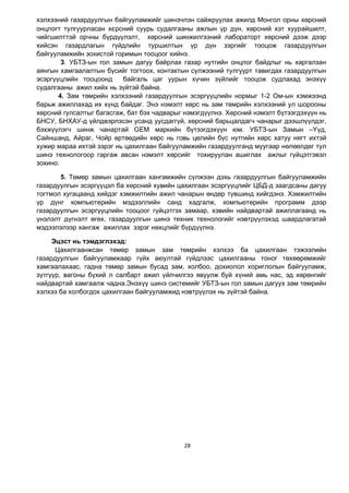 28
хэлхээний газардуулгын байгууламжийг шинэчлэн сайжруулах ажилд Монгол орны хөрсний
онцлогт тулгуурласан хєрсний суурь судалгааны ажлын ¿р д¿н, хөрсний хэт хуурайшилт,
чийгшилттэй орчны бүрдүүлэлт, хөрсний шинжилгээний лабораторт хөрсний дээж дээр
хийсэн газардлагын гүйдлийн туршилтын үр дүн зэргийг тооцож газардуулгын
байгууламжийн зохистой горимын тооцоог хийнэ.
3. УБТЗ-ын гол замын дагуу байрлах газар нутгийн онцлог байдлыг нь харгалзан
аянгын хамгаалалтын бүсийг тогтоох, контактын с¿лжээний тулгуурт тавигдах газардуулгын
эсэргүүцлийн тооцоонд байгаль цаг уурын х¿чин з¿йлийг тооцож судлахад энэхүү
судалгааны ажил хийх нь зүйтэй байна.
4. Зам төмрийн хэлхээний газардуулгын эсэргүүцлийн нормыг 1-2 Ом-ын хэмжээнд
барьж ажиллахад их хүнд байдаг. Энэ нэмэлт хөрс нь зам төмрийн хэлхээний ул шорооны
хөрсний гулсалтыг багасгаж, бат бэх чадварыг нэмэгдүүлнэ. Хөрсний нэмэлт бүтээгдэхүүн нь
БНСУ, БНХАУ-д үйлдвэрлэсэн усанд уусдаггүй, хөрсний барьцалдагч чанарыг дээшлүүлдэг,
бэхжүүлэгч шинж чанартай GEM маркийн бүтээгдэхүүн юм. УБТЗ-ын Замын –¯үд,
Сайншанд, Айраг, Чойр өртөөдийн хөрс нь говь цөлийн бүс нутгийн хөрс хатуу нягт ихтэй
хужир мараа ихтэй зэрэг нь цахилгаан байгууламжийн газардуулганд муугаар нөлөөлдөг тул
шинэ технологоор гаргаж авсан нэмэлт хөрсийг тохируулан ашиглах ажлыг гүйцэтгэвэл
зохино.
5. Төмөр замын цахилгаан хангамжийн сүлжээн дэхь газардуулгын байгууламжийн
газардуулгын эсэргүүцэл ба хөрсний хувийн цахилгаан эсэргүүцлийг ЦБД-д заагдсаны дагуу
тогтмол хугацаанд хийдэг хэмжилтийн ажил чанарын өндөр түвшинд хийгдэнэ. Хэмжилтийн
үр дүнг компьютерийн мэдээллийн санд хадгалж, компьютерийн программ дээр
газардуулгын эсэргүүцлийн тооцоог гүйцэтгэх замаар, хэвийн найдвартай ажиллагаанд нь
үнэлэлт дүгнэлт өгөх, газардуулгын шинэ техник технологийг нэвтрүүлэхэд шаардлагатай
мэдээлэлээр хангаж ажиллах зэрэг нөхцлийг бүрдүүлнэ.
Эцэст нь тэмдэглэхэд:
Цахилгаанжсан төмөр замын зам төмрийн хэлхээ ба цахилгаан тэжээлийн
газардуулгын байгууламжаар гүйх аюултай гүйдлээс цахилгааны тоног төхөөрөмжийг
хамгаалахаас, гадна төмөр замын бусад зам, холбоо, дохиолол хориглолын байгууламж,
зүтгүүр, вагоны бүхий л салбарт ажил үйлчилгээ явуулж буй хүний амь нас, эд хөрөнгийг
найдвартай хамгаалж чадна.Энэхүү шинэ системийг УБТЗ-ын гол замын дагуух зам төмрийн
хэлхээ ба холбогдох цахилгаан байгууламжид нэвтрүүлэх нь зүйтэй байна.
 