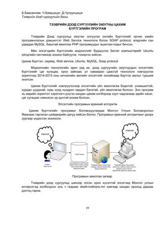 29
Б.Баасанням, Ч.Баярцэцэг, Д.Чулуунцэцэг
Тээврийн дээд сургуулийн багш
ТЭЭВРИЙН ДЭЭД СУРГУУЛИЙН ОЮУТНЫ ЦАХИМ
БҮРТГЭЛИЙН ПРОГРАМ
Тээврийн Дээд сургуульд оюутан элсүүлэх онлайн бүртгэлийг орчин үеийн
програмчлалын дэвшилтэт Web Service технологи болох SOAP protocol, өгөдлийн сан
удирдах MySQL, баазтай ажиллах PHP програмуудыг ашиглан кодыг бичсэн.
Мөн элсэгчдийн бүртгэлийн мэдээллийг бүрдүүлэх Server компьютерийг Ubuntu
үйлдлийн системээр зохион байгуулж, тохиргоо хийсэн.
Цахим бүртгэл, сервер, Web service, Ubuntu, MySQL, Soap protocol
Мэдээллийн технологийн эрин үед их, дээд сургуулийн оюутнуудын элсэлтийн
бүртгэлийг цаг хугацаа, орон зайнаас үл хамааран цаасгүй технологи нэвтрүүлэх
зорилгоор 2014-2015 оны хичээлийн жилийн элсэлтийг онлайнаар бүртгэх ажлыг туршиж
эхэлсэн.
Цахим бүртгэлийг нэвтрүүлснээр элсэлтийн үйл ажиллагаа бодитой, үнэмшилтэй,
хурдан шуурхай, хувь хүнд хүндрэл зардал багатай, үйл ажиллагаа болсон. Энэ програм
нь өөрийн зорилтот хэрэглэгч рүүгээ хандан цахим хэлбэрээр хүрч чадсанаар эдийн засаг,
цаг хугацааг хэмнэсэн үр дүнтэй алхам болсон.
Элсэлтийн програмын ерөнхий алгоритм
Цахим бүртгэлийн програмыг боловсруулахдаа Монгол Улсын Боловсролын
Яамнаас гаргасан шийдвэрийн дагуу хийсэн болно. Програмын ерөнхий алгоритмыг доорх
зургаар үндэслэн зохиосон.
Програмын ажиллах загвар
Тээврийн дээд сургуульд шинээр элсэн орох хүсэлтэй элсэгчид Монгол улсын
интернэтэд холбогдсон аль ч газраас elselt.insttrans.mn хаягаар хандан ороход дараах
дэлгэц гарна.
 